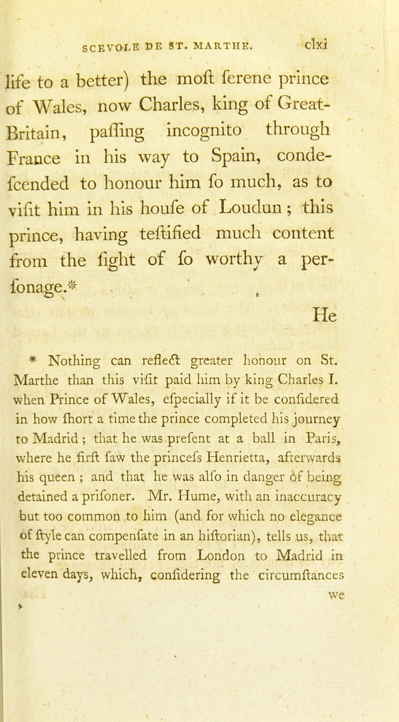 life to a better) the moft ferene prince of Wales, now Charles, king of Great- Britain, paffing incognito through France in his way to Spain, conde- fcended to honour him fo much, as to viht him in his houfe of Loudun; this prince, having teftified much content from the fight of fo worthy a per- fonage.'^ . He * Nothing can refleil greater honour on St. Marthe than this vifit paid him by king Charles I. when Prince of Wales, efpecially if it be conlidered in how Ihort a time the prince completed his journey to Madrid ; that he was prefent at a ball in Paris, where he firft faw the princefs Henrietta, afterwards his queen ; and that he was alfo in danger 6f being detained a prifoner. Mr. Hume, with an inaccuracy but too common to him (and for which no elegance of ft)4e can compenfate in an hiftorian), tells us, that the prince travelled from London to Madrid in eleven days, which, conlidering the circumftances we