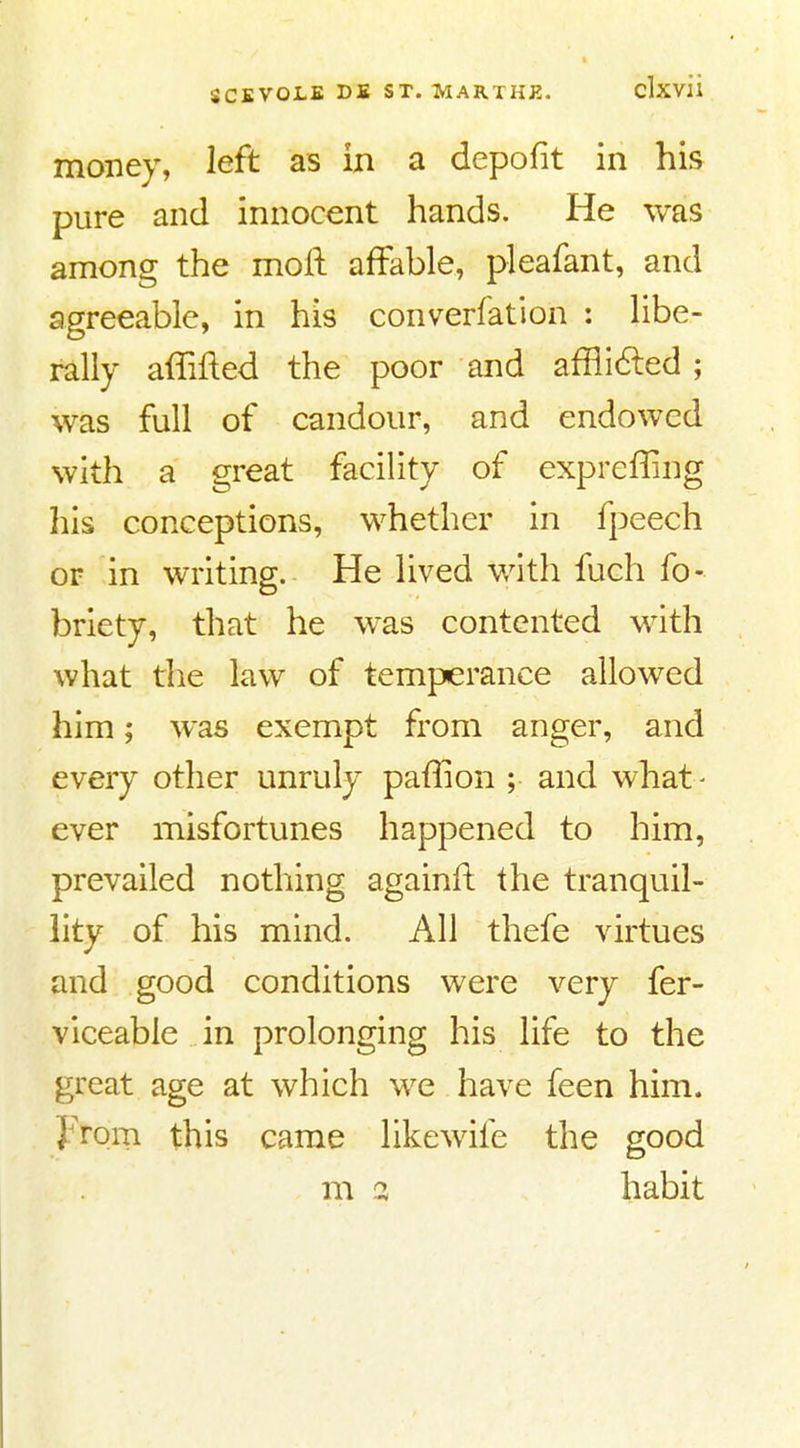 money, left as in a depofit in his pure and innocent hands. He was among the moft affable, pleafant, and agreeable, in his converfation : libe- rally affifted the poor and affli6led; was full of candour, and endowed with a great facility of expreffing liis conceptions, whether in fpeech or in writing. He lived with fuch fo- briety, that he was contented with what the law of temperance allowed him; was exempt from anger, and every other unruly paffion ; and what- ever misfortunes happened to him, prevailed nothing againfl: the tranquil- hty of his mind. All thefe virtues and good conditions were very fer- viceable in prolonging his life to the great age at which we have feen him. from this came likewife the good m 3 habit