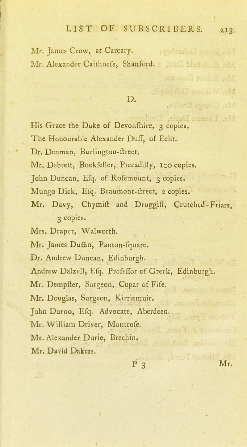 Mr. James Crow, at Carcary. Mr. Alexander Caithnefs, Shanford. D. His Grace the Duke of Devonfhire, 3 copies. The Honourable Alexander Duff, of Echt. Dr. Denman, Burlington-ftreet. Mr. Debrett, Bookfeller, Piccadilly, loo copies. John Duncan, Efq. of Rofemount, 3 copies. Mungo Dick, Efq. Beaumont-ftrect, 2 copies. Mr. Davy, Chymift and Druggift, Crutched-Friars, 3 copies. Mrs. Draper, Walworth. Mr. James Duffin, Panton-fquare. Dr. Andrew Duncan, Edinburgh. Andrew Dalzell, Efq. Profeflbr of Greek, Edinburgh. Mr. Dempfter, Surgeon, Cupar of Fife. Mr. Douglas, Surgeon, Kirriernuir. John Durno, Efq. Advocate, Aberdeen. Mr. William Driver, Montrofe. Mr. Alexander Duric, Brechin. Mr. David Dakers.