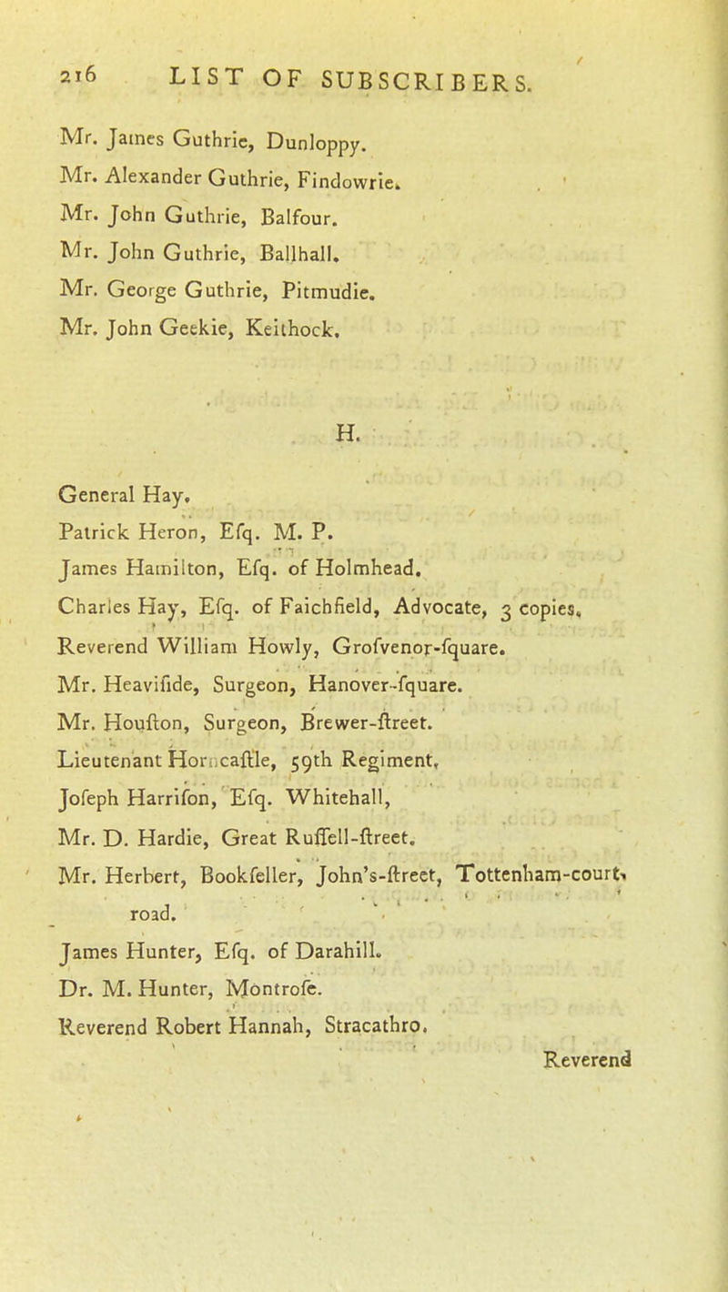Mr. James Guthrie, Dunloppy. Mr. Alexander Guthrie, Findowrie. Mr. John Guthrie, Balfour. Mr. John Guthrie, Ballhall. Mr. George Guthrie, Pitmudie. Mr, John Geekie, Kelthock. H. General Hay, Patrick Heron, Efq. M. P. James Hamilton, Efq. of Holmhead. Charles Hay, Efq. of Faichfield, Advocate, 3 copies. Reverend William Howly, Grofvenor-fquare. Mr. Heavifide, Surgeon, Hanover-fquare. Mr. Houfton, Surgeon, Brewer-ftreet. Lieutenant Horijcaftle, 59th Regiment, Jofeph Harrifon, Efq. Whitehall, Mr. D. Hardie, Great RufTell-ftreet. Mr. Herbert, Bookfeller, John's-ftrect, Tottenham-courts road. James Hunter, Efq. of Darahill. Dr. M. Hunter, Montrofe. Reverend Robert Hannah, Stracathro. Reverend