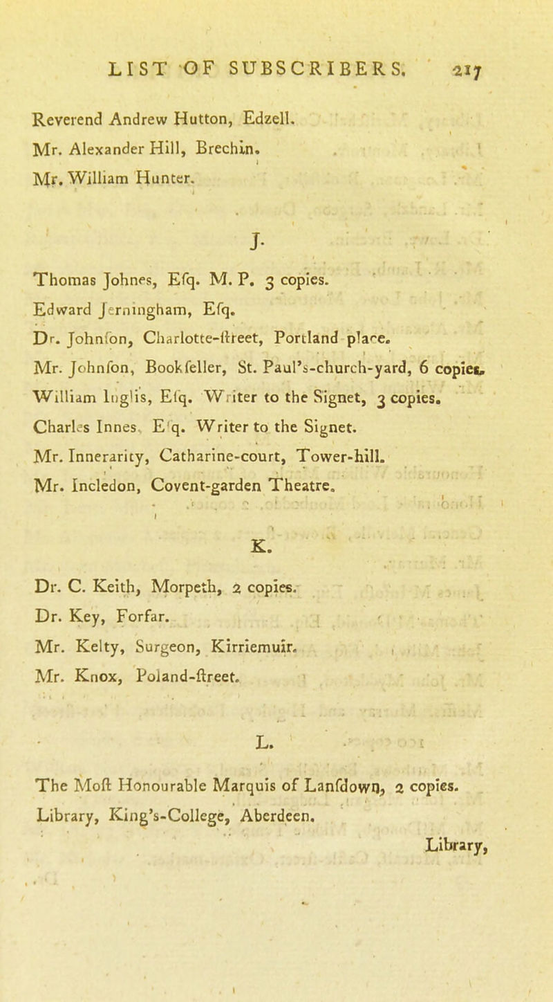 Reverend Andrew Hutton, Edzell. Mr. Alexander Hill, Brechin. M?'William Hunter. J- Thomas Johnes, Efq. M. P, 3 copies. Edward Jerningham, Efq. Dr. Johnfon, Charlotte-rtreet, Portland plaf-e. Mr. Johnfon, Bookfeller, St. Paul's-church-yard, 6 copies, William luglis, El'q. Writer to the Signet, 3 copies. Charles InneSs E'q. Writer to the Signet. Mr. Innerarity, Catharine-court, Tower-hill. Mr. Incledon, Covent-garden Theatre. K. Dr. C. Keith, Morpeth, 2 copies. Dr. Key, Forfar. Mr. Kelty, Surgeon, Kirriemuir. Mr. Knox, Poland-ftreet. L. The Moft Honourable Marquis of Lanfdown? 2 copies. Library, King's-College, Aberdeen. Library,