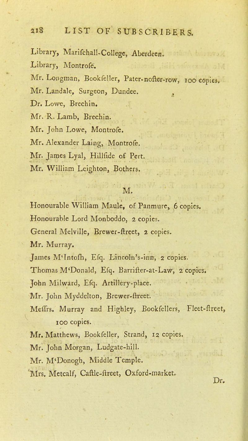 Library, Marifchall-Collegc, Aberdeen. Library, Montrofe. Mr. Longman, Bookfeller, Pater-nofter-row, loo copiea. Mr. Landale, Surgeon, Dundee. , Dr. Lowe, Brechin. Mr. R. Lamb, Brechin. Mr, John Lowe, Montrofe. Mr. Alexander Laing, Montrofe. Mr. James Lyal, Hilifide of Pert. Mr. William Leighton, Bothers, M. Honourable William Maule, of Panmure, 6 copies. Honourable Lord Monboddo, 2 copies. General Melville, Brewer-ftreet, 2 copies. Mr. Murray. James M'Tntofh, Efq. Lincoln's-inn, 2 copies. Thomas M'Donald, Efq. Barrifter-at-Law, 2 copies, John Milward, Efq. Artillery-place. Mr. John Myddelton, Brewer-ftreet. MelTrs. Murray and Highley, Bookfellers, Fleet-flreet, 100 copies. Mr, Matthews, Bookfeller, Strand, 12 copies. Mr. John Morgan, Ludgate-hill. Mr. M*Donogh, Middle Temple. 'Mrs, Mctcalf, Caftle-ftreet, Oxford-market.