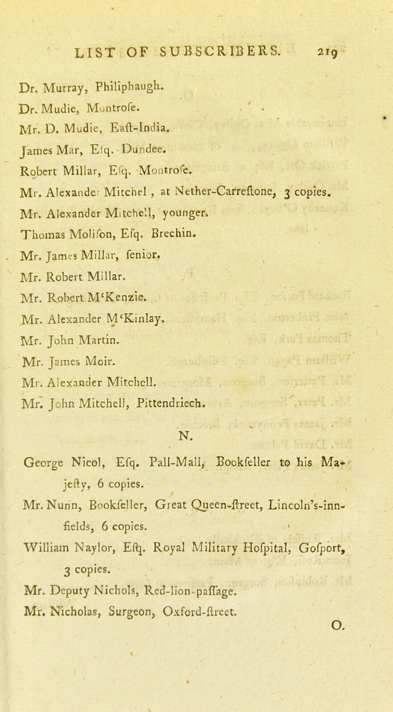 Dr. Murray, Philiphaugh. Dr. Mudie, Montrofe. . ' . Mr. D. Mudie, Eaft-India. James Mar, Elq. Dundee, Robert Millar, Efq. Moiitro'e. Mr. Alexande: Mitchel , at Mether-Carreftone, 3 copies. Mr. Alexander Mitchell, younger. Thomas Molifon, Efq. Brechin. Mr. James Millar, fenior. Mr. Robert Millar. Mr. Robert M'KenzIe. Mr. Alexander M'Kinlay. Mr. John Martin. Mr. James Moir. Mr. Alexander Mitchell. Mn John Mitchell, Pittendriech. N. George Nicol, Efq. Pall-Mall, Bookfeller to his Ma- jefty, 6 copies. Mr. Nunn, Bookfeller, Great Queen-flreet, Lincoln's-inn- fields, 6 copies. ' William Naylor, Eftj. Royal Military Hofpital, Gofport, 3 copies. Mr. Deputy Nichols, Red-lion-paflage. Mr. Nicholas, Surgeon, Oxford-flreet. O.
