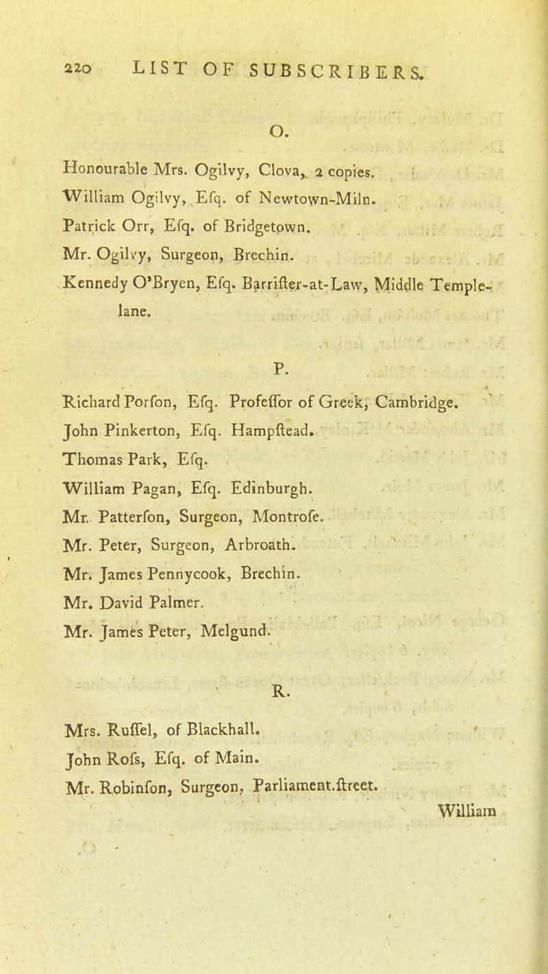 O. Honourable Mrs. Ogilvy, Clova,. 2 copies. William Ogilvy, Efq. of Newtown-Miln. Patrick Orr, Efq. of Bridgetown. Mr. Ogilvy, Surgeop, Brechin. Kennedy O'Bryen, Efq. Barrifter-at-Law, Middle Temple- lane. P. Richard Porfon, Efq. Profeflbr of Greek, Cambridge. John Pinkerton, Efq. Hampftead. Thomas Park, Efq. William Pagan, Efq. Edinburgh. Mr. Patterfon, Surgeon, Montrofe. Mr. Peter, Surgeon, Arbroath. Mr. James Pennycook, Brechin. Mr. David Palmer. Mr. James Peter, Melgund. R. Mrs. Ruffel, of Blackball. John Rofs, Efq. of Main. Mr. Robinfon, Surgeon, Pariiament.ftreet. William