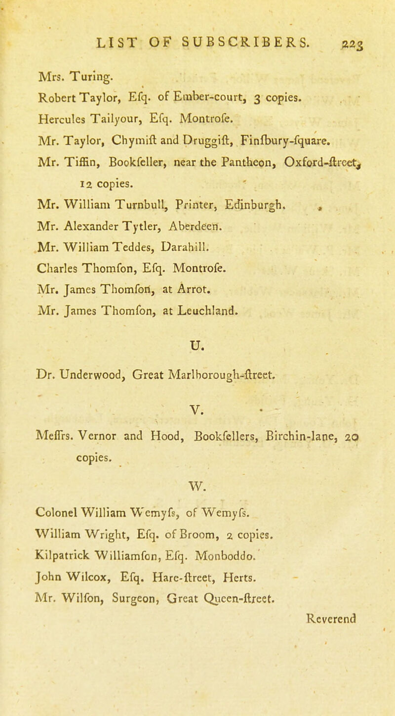 Mrs. Turing. Robert Taylor, Efq. of Ember-court, 3 copies. Hercules Tailyour, Efq. Montrofe. Mr. Taylor, Chymift and Druggift, Finfbury-fquare. Mr. Tiffin, BookfcUer, near the Pantheon, Oxford-ftreet, 12 copies. ' Mr. William Turnbull, Printer, Edinburgh. , Mr. Alexander Tytler, Aberdeen. Mr. William Teddes, Darahill. Charles Thomfon, Efq. Montrofe. Mr. James Thomfort, at Arrot. Mr. James Thomfon, at Leuchland. U. Dr. Underwood, Great Marlborough-ftrect. V. Meflrs. Vernor and Hood, Bookfellers, Birchin-lane, 20 copies. W. Colonel William Wemyfs, of Wemyfs. William Wright, Efq. of Broom, 2 copies. Kilpatrick Williamfon, Efq. Monboddo. John Wilcox, Efq. Hare-ftreet, Herts. Mr. Wilfon, Surgeon, Great Qucen-ftreet. Reverend