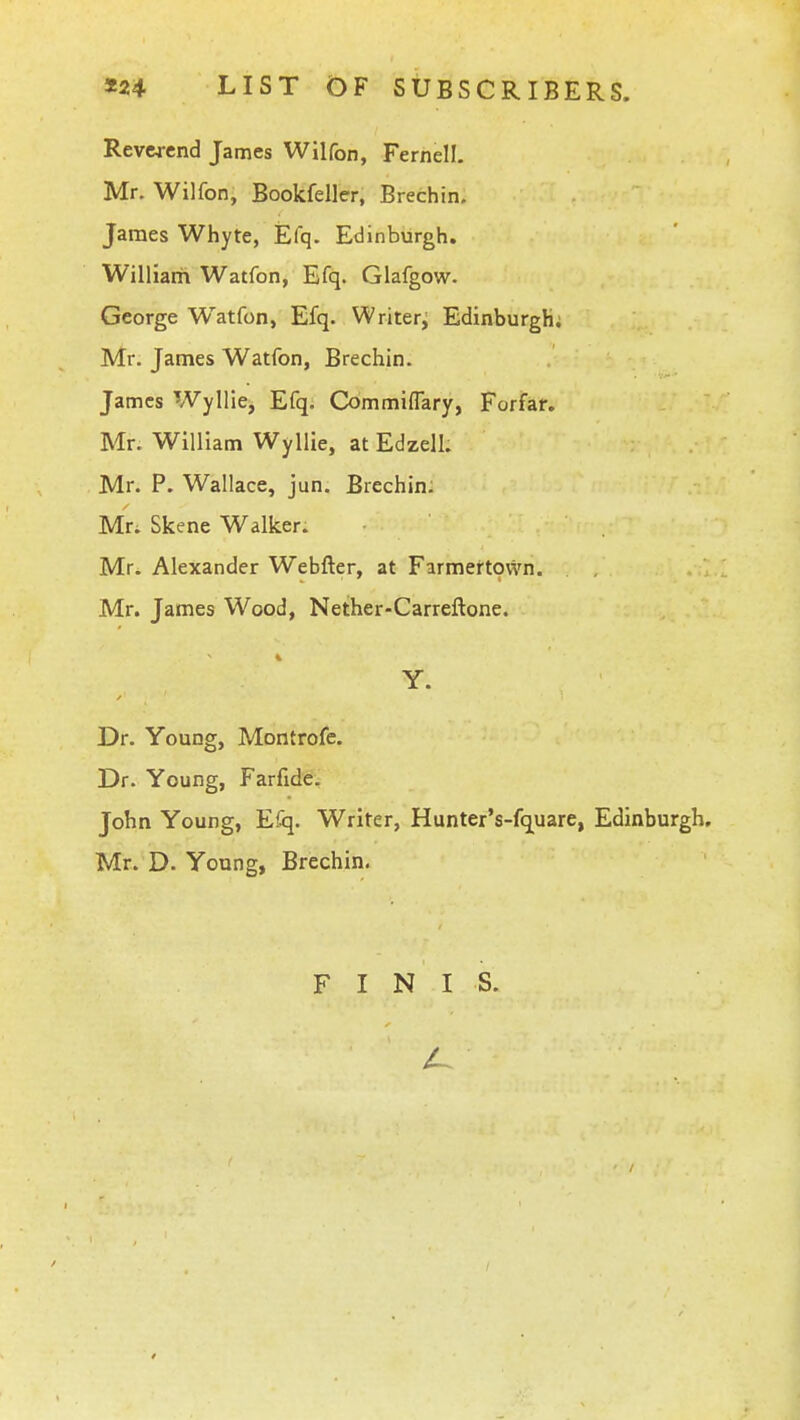 Reverend James Wilfon, Fernell. Mr. Wilfon, Bookfeller, Brechin. James Whyte, Efq. Edinburgh. Williarii Watfon, Efq. Glafgow. George Watfon, Efq. Writer, Edinburgh; Mr, James Watfon, Brechin. James Wyllie^ Efq. Cbmmiflary, Forfaf» Mr. William Wyllie, at Edzell. Mr. P. Wallace, jun. Brechin; Mr. Skene Walker. Mr. Alexander Webfter, at Farmertovvn. Mr. James Wood, Nether-Carreftone. Y. Dr. Young, Montrofc. Dr. Young, Farfide. John Young, Efq. Writer, Hunter's-fq^uare, Edinburgh. Mr. D. Young, Brechin. FINIS.