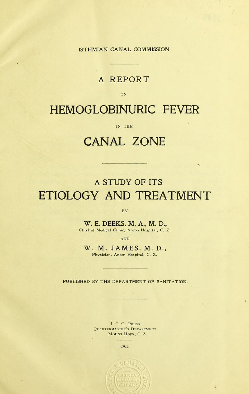 ISTHMIAN CANAL COMMISSION A REPORT ON HEMOGLOBINURIC FEVER IN THE CANAL ZONE A STUDY OF ITS ETIOLOGY AND TREATMENT BY W. E. DEEKS, M. A., M. D., Chief of Medical Clinic, Ancon Hospital, C. Z. AND W. M. JAMES, M. D., Physician* Ancon Hospital, C. Z. PUBLISHED BY THE DEPARTMENT OF SANITATION. I. C. C. Press Quartermaster's Department Mount Hope, C. Z. I91X