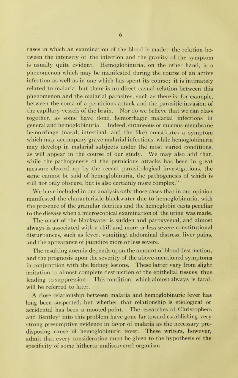 cases in which an examination of the blood is made; the relation be- tween the intensity of the infection and the gravity of the symptom is usually quite evident. Hemoglobinuria, on the other hand, is a phenomenon which may be manifested during the course of an active infection as well as in one which has spent its course; it is intimately related to malaria, but there is no direct casual relation between this phenomenon and the malarial parasites, such as there is, for example, between the coma of a pernicious attack and the parasitic invasion of the capillary vessels of the brain. Nor do we believe that we can class together, as some have done, hemorrhagic malarial infections in general and hemoglobinuria. Indeed, cutaneous or mucous-membrane hemorrhage (nasal, intestinal, and the like) constitutes a symptom which may accompany grave malarial infections, while hemoglobinuria may develop in malarial subjects under the most varied conditions, as will appear in the course of our study. We may also add that, while the pathogenesis of the pernicious attacks has been in great measure cleared up by the recent parasitological investigations, the same cannot be said of hemoglobinuria, the pathogenesis of which is still not only obscure, but is also certainly more complex. We have included in our analysis only those cases that in our opinion manifested the characteristic blackwater due to hemoglobinuria, with the presence of the granular detritus and the hemoglobin casts peculiar to the disease when a microscopical examination of the urine was made. The onset of the blackwater is sudden and paroxysmal, and almost always is associated with a chill and more or less severe constitutional disturbances, such as fever, vomiting, abdominal distress, liver pains, and the appearance of jaundice more or less severe. The resulting anemia depends upon the amount of blood destruction, and the prognosis upon the severity of the above-mentioned symptoms in conjunction with the kidney lesions. These latter vary from slight irritation to almost complete destruction of the epithelial tissues, thus leading to suppression. This condition, which almost always is fatal, will be referred to later. A close relationship between malaria and hemoglobinuric fever has long been suspected, but whether that relationship is etiological or accidental has been a mooted point. The researches of Christophers and Bentley^ into this problem have gone far toward establishing very strong presumptive evidence in favor of malaria as the necessary pre- disposing cause of hemoglobinuric fever. These writers, however, admit that every consideration must be given to the hypothesis of the specificity of some hitherto undiscovered organism.