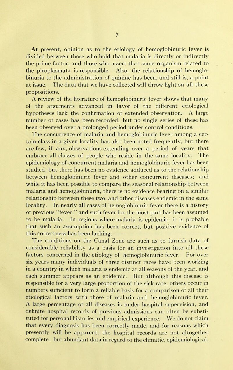 At present, opinion as to the etiology of hemoglobinuric fever is divided between those who hold that malaria is directly or indirectly the prime factor, and those who assert that some organism related to the piroplasmata is responsible. Also, the relationship of hemoglo- binuria to the administration of quinine has been, and still is, a point at issue. The data that we have collected will throw light on all these propositions. A review of the literature of hemoglobinuric fever shows that many of the arguments advanced in favor of the different etiological hypotheses lack the confirmation of extended observation. A large number of cases has been recorded, but no single series of these has been observed over a prolonged period under control conditions. The concurrence of malaria and hemoglobinuric fever among a cer- tain class in a given locality has also been noted frequently, but there are few, if any, observations extending over a period of years that embrace all classes of people who reside in the same locality. The epidemiology of concurrent malaria and hemoglobinuric fever has been studied, but there has been no evidence adduced as to the relationship between hemoglobinuric fever and other concurrent diseases; and while it has been possible to compare the seasonal relationship between malaria and hemoglobinuria, there is no evidence bearing on a similar relationship between these two, and other diseases endemic in the same locality. In nearly all cases of hemoglobinuric fever there is a history of previous fever, and such fever for the most part has been assumed to be malaria. In regions where malaria is epidemic, it is probable that such an assumption has been correct, but positive evidence of this correctness has been lacking. The conditions on the Canal Zone are such as to furnish data of considerable reliability as a basis for an investigation into all these factors concerned in the etiology of hemoglobinuric fever. For over six years many individuals of three distinct races have been working in a country in which malaria is endemic at all seasons of the year, and each summer appears as an epidemic. But although this disease is responsible for a very large proportion of the sick rate, others occur in numbers sufificient to form a reliable basis for a comparison of all their etiological factors with those of malaria and hemoglobinuric fever. A large percentage of all diseases is under hospital supervision, and definite hospital records of previous admissions can often be substi- tuted for personal histories and empirical experience. We do not claim that every diagnosis has been correctly' made, and for reasons which presently will be apparent, the hospital records are not altogether complete; but abundant data in regard to the climatic, epidemiological.