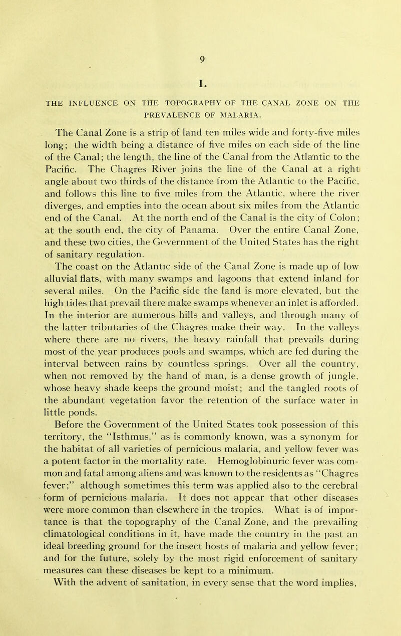 I. THE INFLUENCE ON THE TOPOGRAPHY OF THE CANAL ZONE ON THE PREVALENCE OF MALARIA. The Canal Zone is a strip of land ten miles wide and forty-five miles long; the width being a distance of five miles on each side of the line of the Canal; the length, the line of the Canal from the Atla'ntic to the Pacific. The Chagres River joins the line of the Canal at a right angle about two thirds of the distance from the Atlantic to the Pacific, and follows this line to five miles from the Atlantic, where the river diverges, and empties into the ocean about six miles from the Atlantic end of the Canal. At the north end of the Canal is the city of Colon; at the south end, the city of Panama. Over the entire Canal Zone, and these two cities, the G(>vernment of the llnited States has the right of sanitary regulation. The coast on the Atlantic side of the Canal Zone is made up of low alluvial flats, with many swamps and lagoons that extend inland for several miles. On the Pacific side the land is more elevated, but the high tides that prevail there make swamps whenever an inlet is afforded. In the interior are numerous hills and valleys, and through many of the latter tributaries of the Chagres make their way. In the valleys where there are no rivers, the heavy rainfall that prevails during most of the year produces pools and swamps, which are fed during the interval between rains by countless springs. Over all the country, when not removed by the hand of man, is a dense growth of jungle, whose heavy shade keeps the ground moist; and the tangled roots of the abundant vegetation favor the retention of the surface water in little ponds. Before the Government of the United States took possession of this territory, the Isthmus, as is commonly known, was a synonym for the habitat of all varieties of pernicious malaria, and yellow fever was a potent factor in the mortality rate. Hemoglobinuric fever was com- mon and fatal among aliens and was known to the residents as Chagres fever; although sometimes this term was applied also to the cerebral form of pernicious malaria. It does not appear that other diseases were more common than elsewhere in the tropics. What is of impor- tance is that the topography of the Canal Zone, and the prevailing climatological conditions in it, have made the country in the past an ideal breeding ground for the insect hosts of malaria and yellow fever; and for the future, solely by the most rigid enforcement of sanitary measures can these diseases be kept to a minimum. With the advent of sanitation, in every sense that the word implies.