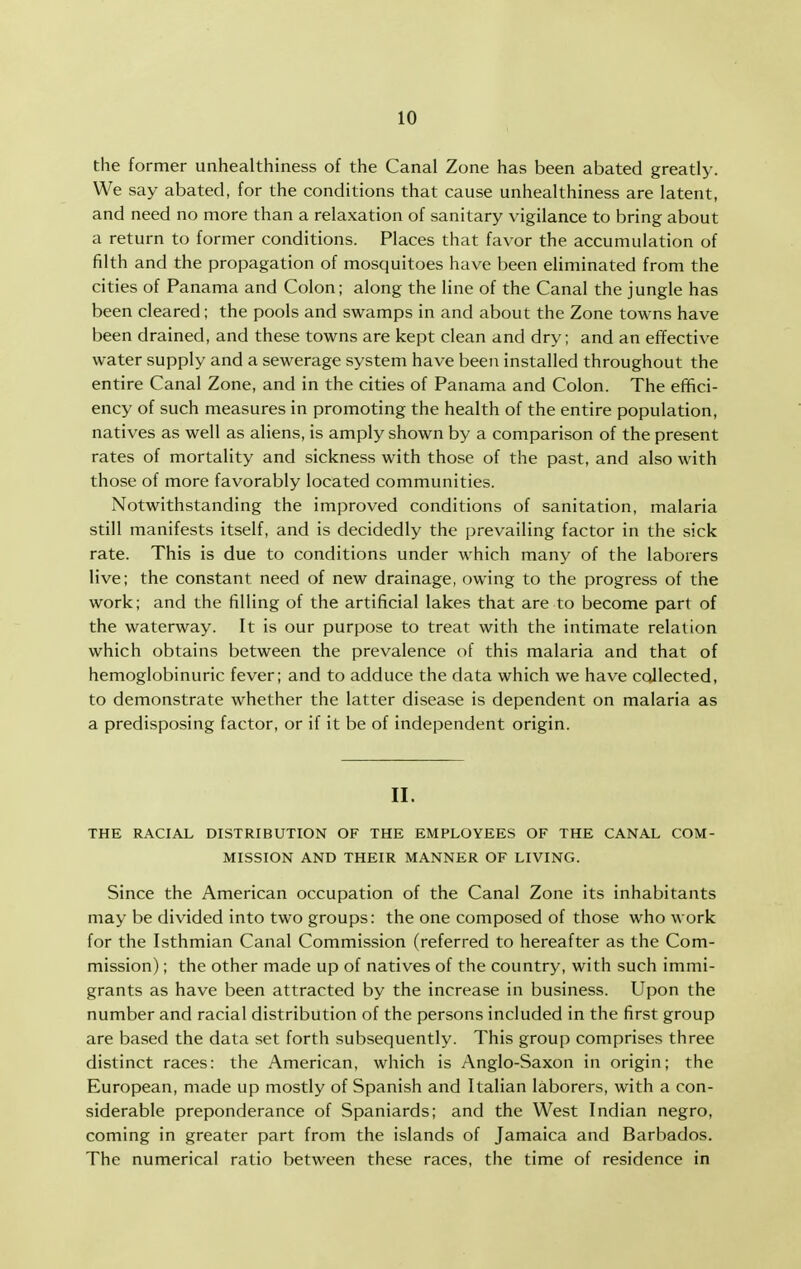 the former unhealthiness of the Canal Zone has been abated greatly. We say abated, for the conditions that cause unhealthiness are latent, and need no more than a relaxation of sanitary vigilance to bring about a return to former conditions. Places that favor the accumulation of filth and the propagation of mosquitoes have been eliminated from the cities of Panama and Colon; along the line of the Canal the jungle has been cleared; the pools and swamps in and about the Zone towns have been drained, and these towns are kept clean and dry; and an effective water supply and a sewerage system have been installed throughout the entire Canal Zone, and in the cities of Panama and Colon. The effici- ency of such measures in promoting the health of the entire population, natives as well as aliens, is amply shown by a comparison of the present rates of mortality and sickness with those of the past, and also with those of more favorably located communities. Notwithstanding the improved conditions of sanitation, malaria still manifests itself, and is decidedly the prevailing factor in the sick rate. This is due to conditions under which many of the laborers live; the constant need of new drainage, owing to the progress of the work; and the filling of the artificial lakes that are to become part of the waterway. It is our purpose to treat with the intimate relation which obtains between the prevalence of this malaria and that of hemoglobinuric fever; and to adduce the data which we have collected, to demonstrate whether the latter disease is dependent on malaria as a predisposing factor, or if it be of independent origin. II. THE RACIAL DISTRIBUTION OF THE EMPLOYEES OF THE CANAL COM- MISSION AND THEIR MANNER OF LIVING. Since the American occupation of the Canal Zone its inhabitants may be divided into two groups: the one composed of those who work for the Isthmian Canal Commission (referred to hereafter as the Com- mission) ; the other made up of natives of the country, with such immi- grants as have been attracted by the increase in business. Upon the number and racial distribution of the persons included in the first group are based the data set forth subsequently. This group comprises three distinct races: the American, which is Anglo-Saxon in origin; the European, made up mostly of Spanish and Italian laborers, with a con- siderable preponderance of Spaniards; and the West Indian negro, coming in greater part from the islands of Jamaica and Barbados. The numerical ratio between these races, the time of residence in