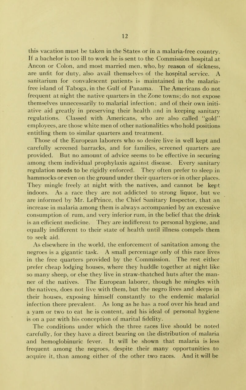 this vacation must be taken in the States or in a malaria-free country. If a bachelor is too ill to work he is sent to the Commission hospital at Ancon or Colon, and most married men, who, by reason of sickness, are unfit for duty, also avail themselves of the hospital service. A sanitarium for convalescent patients is maintained in the malaria- free island of Taboga, in the Gulf of Panama. The Americans do not frequent at night the native quarters in the Zone towns; do not expose themselves unnecessarily to malarial infection; and of their own initi- ative aid greatly in preserving their health and in keeping sanitary regulations. Classed with Americans, who are also called gold employees, are those white men of other nationalities who hold positions entitling them to similar quarters and treatment. Those of the European laborers who so desire live in well kept and carefully screened barracks, and for families, screened quarters are provided. But no amount of advice seems to be effective in securing among them individual prophylaxis against disease. Every sanitary regulation needs to be rigidly enforced. They often prefer to sleep in hammocks or even on the ground under their quarters or in other places. They mingle freely at night with the natives, and cannot be kept indoors. As a race they are not addicted to strong liquor, but we are informed by Mr. LePrince, the Chief Sanitary Inspector, that an increase in malaria among them is always accompanied by an excessive consumption of rum, and very inferior rum, in the belief that the drink is an efficient medicine. They are indifferent to personal hygiene, and equally indifferent to their state of health until illness compels them to seek aid. As elsewhere in the world, the enforcement of sanitation among the negroes is a gigantic task. A small percentage only of this race lives in the free quarters provided by the Commission. The rest either prefer cheap lodging houses, where they huddle together at night like so many sheep, or else they live in straw-thatched huts after the man- ner of the natives. The European laborer, though he mingles with the natives, does not live with them, but the negro lives and sleeps in their houses, exposing himself constantly to the endemic malarial infection there prevalent. As long as he has a roof over his head and a yam or two to eat he is content, and his ideal of personal hygiene is on a par with his conception of marital fidelity. The conditions under which the three races live should be noted carefully, for they have a direct bearing on the distribution of malaria and hemoglobinuric fever. It will be shown that malaria is less frequent among the negroes, despite their many opportunities to acquire it, than among either of the other two races. And it will be