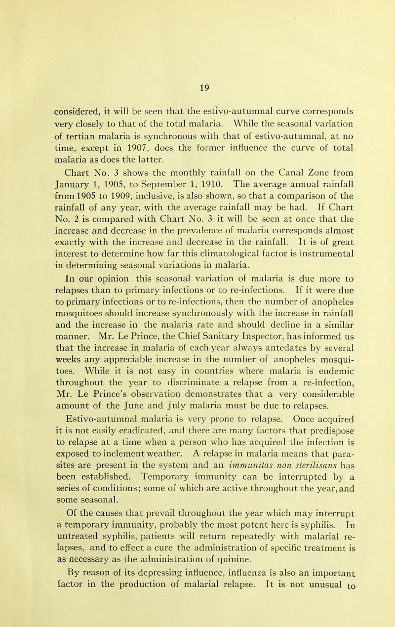 considered, it will be seen that the estivo-autumnal curve corresponds very closely to that of the total malaria. While the seasonal variation of tertian malaria is synchronous with that of estivo-autumnal, at no time, except in 1907, does the former influence the curve of total malaria as does the latter. Chart No. 3 shows the monthly rainfall on the Canal Zone from January 1, 1905, to September 1, 1910. The average annual rainfall from 1905 to 1909, inclusive, is also shown, so that a comparison of the rainfall of any year, with the average rainfall may be had. If Chart No. 2 is compared with Chart No. 3 it will be seen at once that the increase and decrease in the prevalence of malaria corresponds almost exactly with the increase and decrease in the rainfall. It is of great interest to determine how far this climatological factor is instrumental in determining seasonal variations in malaria. In our opinion this seasonal variation of malaria is due more to relapses than to primary infections or to re-infections. If it were due to primary infections or to re-infections, then the number of anopheles mosquitoes should increase synchronously with the increase in rainfall and the increase in the malaria rate and should decline in a similar manner. Mr. Le Prince, the Chief Sanitary Inspector, has informed us that the increase in malaria of each year always antedates by several weeks any appreciable increase in the number of anopheles mosqui- toes. While it is not easy in countries where malaria is endemic throughout the year to discriminate a relapse from a re-infection, Mr. Le Prince's observation demonstrates that a very considerable amount of the June and July malaria must be due to relapses. Estivo-autumnal malaria is very prone to relapse. Once acquired it is not easily eradicated, and there are many factors that predispose to relapse at a time when a person who has acquired the infection is exposed to inclement weather. A relapse in malaria means that para- sites are present in the system and an immunitas non sterilisans has been established. Temporary immunity can be interrupted by a series of conditions; some of which are active throughout the year,and some seasonal. Of the causes that prevail throughout the year which may interrupt a temporary immunity, probably the most potent here is syphilis. In untreated syphilis, patients will return repeatedly with malarial re- lapses, and to effect a cure the administration of specific treatment is as necessary as the administration of quinine. By reason of its depressing influence, influenza is also an important factor in the production of malarial relapse. It is not unusual to