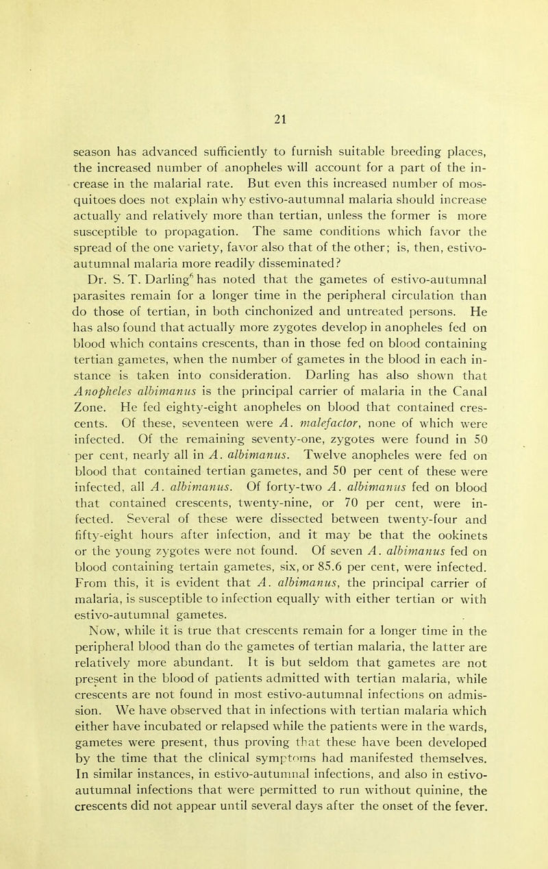 season has advanced sufficiently to furnish suitable breeding places, the increased number of anopheles will account for a part of the in- crease in the malarial rate. But even this increased number of mos- quitoes does not explain why estivo-autumnal malaria should increase actually and relatively more than tertian, unless the former is more susceptible to propagation. The same conditions which favor the spread of the one variety, favor also that of the other; is, then, estivo- autumnal malaria more readily disseminated? Dr. S. T. Darling' has noted that the gametes of estivo-autumnal parasites remain for a longer time in the peripheral circulation than do those of tertian, in both cinchonized and untreated persons. He has also found that actually more zygotes develop in anopheles fed on blood which contains crescents, than in those fed on blood containing tertian gametes, when the number of gametes in the blood in each in- stance is taken into consideration. Darling has also shown that Anopheles albimamis is the principal carrier of malaria in the Canal Zone. He fed eighty-eight anopheles on blood that contained cres- cents. Of these, seventeen were A. malefactor, none of which were infected. Of the remaining seventy-one, zygotes were found in 50 per cent, nearly all in A. albimanus. Twelve anopheles were fed on blood that contained tertian gametes, and 50 per cent of these were infected, all A. albimanus. Of forty-two A. albimanus fed on blood that contained crescents, twenty-nine, or 70 per cent, were in- fected. Several of these were dissected between twenty-four and fifty-eight hours after infection, and it may be that the ookinets or the young zygotes were not found. Of seven A. albimanus fed on blood containing tertain gametes, six, or 85.6 per cent, were infected. From this, it is evident that A. albimanus, the principal carrier of malaria, is susceptible to infection equally with either tertian or with estivo-autumnal gametes. Now, while it is true that crescents remain for a longer time in the peripheral blood than do the gametes of tertian malaria, the latter are relatively more abundant. It is but seldom that gametes are not present in the blood of patients admitted with tertian malaria, while crescents are not found in most estivo-autum.nal infections on admis- sion. We have observed that in infections with tertian malaria which either have incubated or relapsed while the patients were in the wards, gametes were present, thus proving that these have been developed by the time that the clinical sympti^ms had manifested themselves. In similar instances, in estivo-autumnal infections, and also in estivo- autumnal infections that were permitted to run without quinine, the crescents did not appear until several days after the onset of the fever.