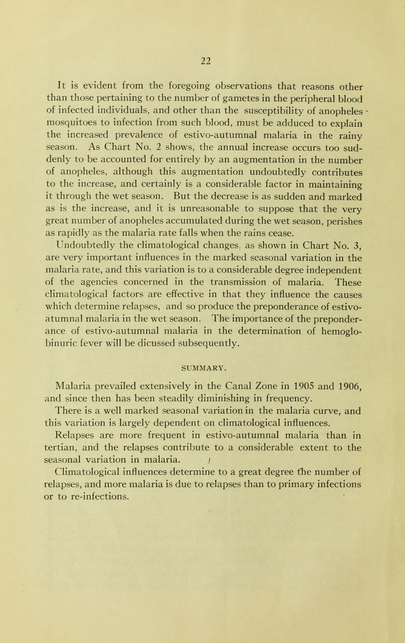 It is evident from the foregoing observations that reasons other than those pertaining to the number of gametes in the peripheral blood of infected individuals, and other than the susceptibility of anopheles mosquitoes to infection from such blood, must be adduced to explain the increased prevalence of estivo-autumnal malaria in the rainy season. As Chart No. 2 shows, the annual increase occurs too sud- denly to be accounted for entirely by an augmentation in the number of anopheles, although this augmentation undoubtedly contributes to the increase, and certainly is a considerable factor in maintaining it through the wet season. But the decrease is as sudden and marked as is the increase, and it is unreasonable to suppose that the very great number of anopheles accumulated during the wet season, perishes as rapidly as the malaria rate falls when the rains cease. Undoubtedly the climatological changes, as shown in Chart No. 3, are very important influences in the marked seasonal variation in the malaria rate, and this variation is to a considerable degree independent of the agencies concerned in the transmission of malaria. These climatological factors are effective in that they influence the causes which determine relapses, and so produce the preponderance of estivo- atumnal malaria in the wet season. The importance of the preponder- ance of estivo-autumnal malaria in the determination of hemoglo- binuric fever will be dicussed subsequently. SUMMARY. Malaria prevailed extensively in the Canal Zone in 1905 and 1906, and since then has been steadily diminishing in frequency. There is a well marked seasonal variation in the malaria curve, and this variation is largely dependent on climatological influences. Relapses are more frequent in estivo-autumnal malaria than in tertian, and the relapses contribute to a considerable extent to the seasonal variation in malaria. / Climatological influences determine to a great degree the number of relapses, and more malaria is due to relapses than to primary infections or to re-infections.