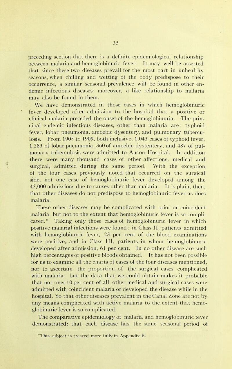 preceding section that there is a definite epidemiological relationship between malaria and hemoglobinuric fever. It may well be asserted that since these two diseases prevail for the most part in unhealthy- seasons, when chilling and wetting of the body predispose to their occurrence, a similar seasonal prevalence will be found in other en- demic infectious diseases; moreover, a like relationship to malaria may also be found in them. We have demonstrated in those cases in which hemoglobinuric ' fever developed after admission to the hospital that a positive or clinical malaria preceded the onset of the hemoglobinuria. The prin- cipal endemic infectious diseases, other than malaria are: ty])hoid fever, lobar pneumonia, amoebic dysentery, and pulmonary tubercu- losis. From 1905 to 1909, both inclusive, 1,043 cases of typhoid fever, 1,283 of lobar pneumonia, 360 of amoebic dystentery, and 487 of pul- monary tuberculosis were admitted to Ancon Hospital. In addition there were many thousand cases of other affections, medical and surgical, admitted during the same period. With the exception of the four cases previously noted that occurred on the surgical side, not one case of hemoglobinuric fever developed among the 42,000 admissions due to causes other than malaria. It is plain, then, that other diseases do not predispose to hemoglobinuric fever as does malaria. These other diseases may be complicated with prior or coincident malaria, but not to the extent that hemoglobinuric fever is so compli- cated.* Taking only those cases of hemoglobinuric fever in which positive malarial infections were found; in Class II, patients admitted with hemoglobinuric fever, 23 per cent of the blood examinations were positive, and in Class III, patients in whom hemoglobinuria developed after admission, 61 per cent. In no other disease are such high percentages of positive bloods obtained. It has not been possible for us to examine all the charts of cases of the four diseases mentioned, nor to ascertain the proportion of the surgical cases complicated with malaria; but the data that we could obtain makes it probable that not over 10 per cent of all other medical and surgical cases were admitted with coincident malaria or developed the disease while in the hospital. So that other diseases prevalent in the Canal Zone are not by any means complicated with active malaria to the extent that hemo- globinuric fever is so complicated. The comparative epidemiology of malaria and hemoglobinuric fever demonstrated: that each disease has the same seasonal period of *This subject is treated more fully in Appendix B.