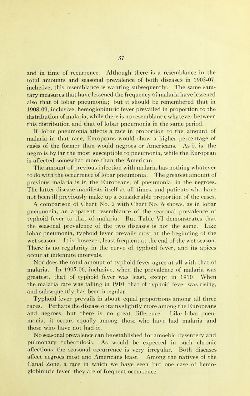 and in time of recurrence. Although there is a resemblance in the total amounts and seasonal prevalence of both diseases in 1905-07, inclusive, this resemblance is wanting subsequently. The same sani- tary measures that have lessened the frequency of malaria have lessened also that of lobar pneumonia; but it should be remembered that in 1908-09, inclusive, hemoglobinuric fever prevailed in proportion to the distribution of malaria, while there is no resemblance whatever between this distribution and that of lobar pneumonia in the'same period. If lobar pneumonia affects a race in proportion to the amount of malaria in that race, Europeans would show a higher percentage of cases of the former than would negroes or Americans. As it is, the negro is by far the most susceptible to pneumonia, while the European is affected somewhat more than the American. The amount of previous infection with malaria has nothing whatever to do with the occurrence of lobar pneumonia. The greatest amount of previous malaria is in the Europeans, of pneumonia, in the negroes. The latter disease manifests itself at all times, and patients who have nut been ill previously make up a considerable proportion of the cases. A comparison of Chart No. 2 with Chart No. 6 shows, as in lobar pneumonia, an apparent resemblance of the seasonal prevalence of typhoid fever to that of malaria. But Table VI demonstrates that the seasonal prevalence of the two diseases is not the same. Like lobar pneumonia, typhoid fever prevails most at the beginning of the wet season. It is. however, least frequent at the end of the wet season. There is no regularity in the curve of typhoid fever, and its apices occur at indefinite intervals. Nor does the total amount of typhoid fever agree at all with that of malaria. In 1905-06, inclusive, when the prevalence of malaria was greatest, that of typhoid fever was least, except in 1910. When the malaria rate was falling in 1910, that of typhoid fever was rising, and subsequently has been irregular. Typhoid fever prevails in about equal proportions among all three races. Perhaps the disease obtains slightly more among the Europeans and negroes, but there is no great difference. Like lobar pneu- monia, it occurs equally among those who have had malaria and those who have not had it. No seasonal prevalence can be established for amoebic dysentery and pulmonary tuberculosis. As would be expected in such chronic affections, the seasonal occurrence is very irregular. Both diseases affect negroes most and Americans least. Among the natives of the Canal Zone, a race in which we have seen but one case of hemo- globinuric fever, they are of frequent occurrence.