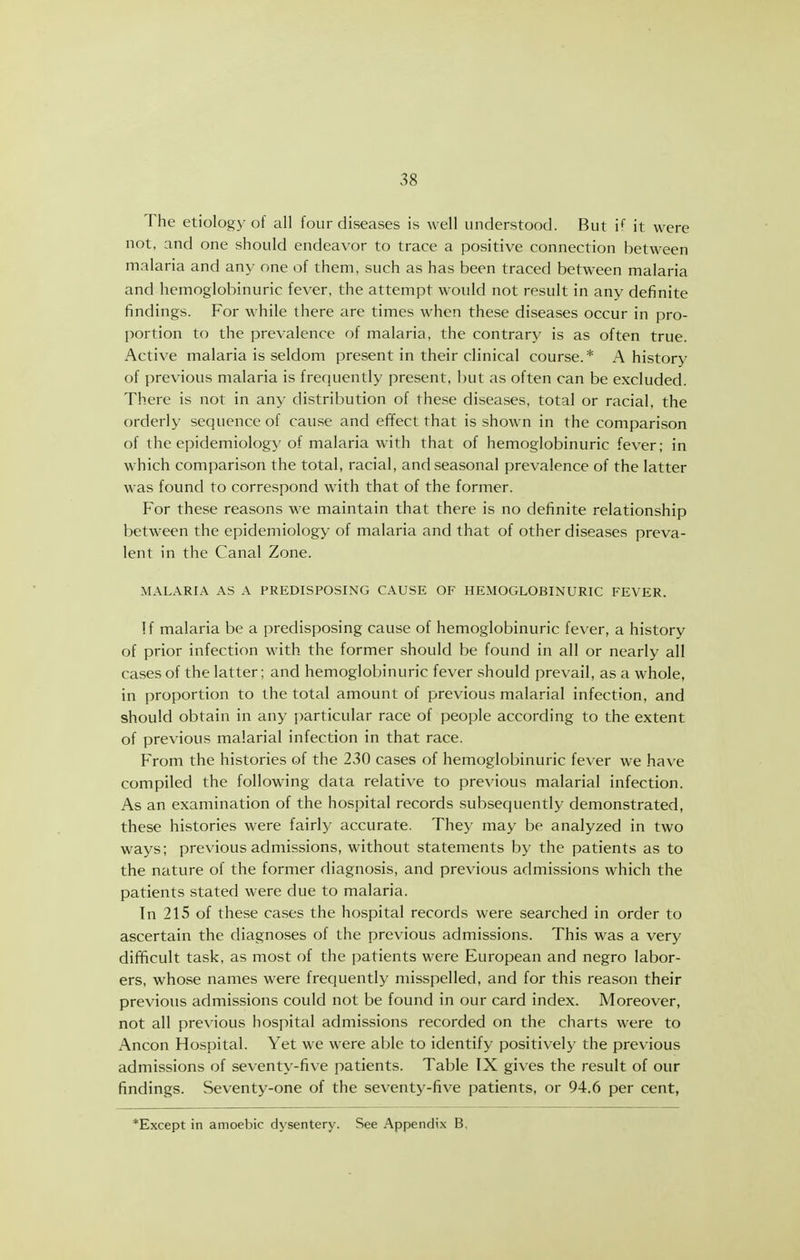 The etiolog}-of all four diseases is well understood. But i* it were not, and one should endeavor to trace a positive connection between malaria and any one of them, such as has been traced between malaria and hemoglobinuric fever, the attempt would not result in any definite findings. For while there are times when these diseases occur in pro- portion to the prevalence of malaria, the contrary is as often true. Active malaria is seldom present in their clinical course.* A history of previous malaria is frequently present, but as often can be excluded. There is not in any distribution of these diseases, total or racial, the orderly sequence of cause and effect that is shown in the comparison of the epidemiology of malaria with that of hemoglobinuric fever; in which comparison the total, racial, and seasonal prevalence of the latter was found to correspond with that of the former. For these reasons we maintain that there is no definite relationship between the epidemiology of malaria and that of other diseases preva- lent in the Canal Zone. MALARIA AS A PREDISPOSING CAUSE OF HEMOGLOBINURIC FEVER. !f malaria be a predisposing cause of hemoglobinuric fever, a history of prior infection with the former should be found in all or nearly all cases of the latter; and hemoglobinuric fever should prevail, as a whole, in proportion to the total amount of previous malarial infection, and should obtain in any particular race of people according to the extent of previous malarial infection in that race. F>om the histories of the 230 cases of hemoglobinuric fever we have compiled the following data relative to previous malarial infection. As an examination of the hospital records subsequently demonstrated, these histories were fairly accurate. They may be analyzed in two ways; previous admissions, without statements by the patients as to the nature of the former diagnosis, and previous admissions which the patients stated were due to malaria. In 215 of these cases the hospital records were searched in order to ascertain the diagnoses of the previous admissions. This was a very difficult task, as most of the patients were European and negro labor- ers, whose names were frequently misspelled, and for this reason their previous admissions could not be found in our card index. Moreover, not all previous hospital admissions recorded on the charts were to Ancon Hospital. Yet we were able to identify positively the previous admissions of sevent\'-five patients. Table IX gives the result of our findings. Seventy-one of the seventy-five patients, or 94.6 per cent, *Except in amoebic dysentery. See Appendix B.