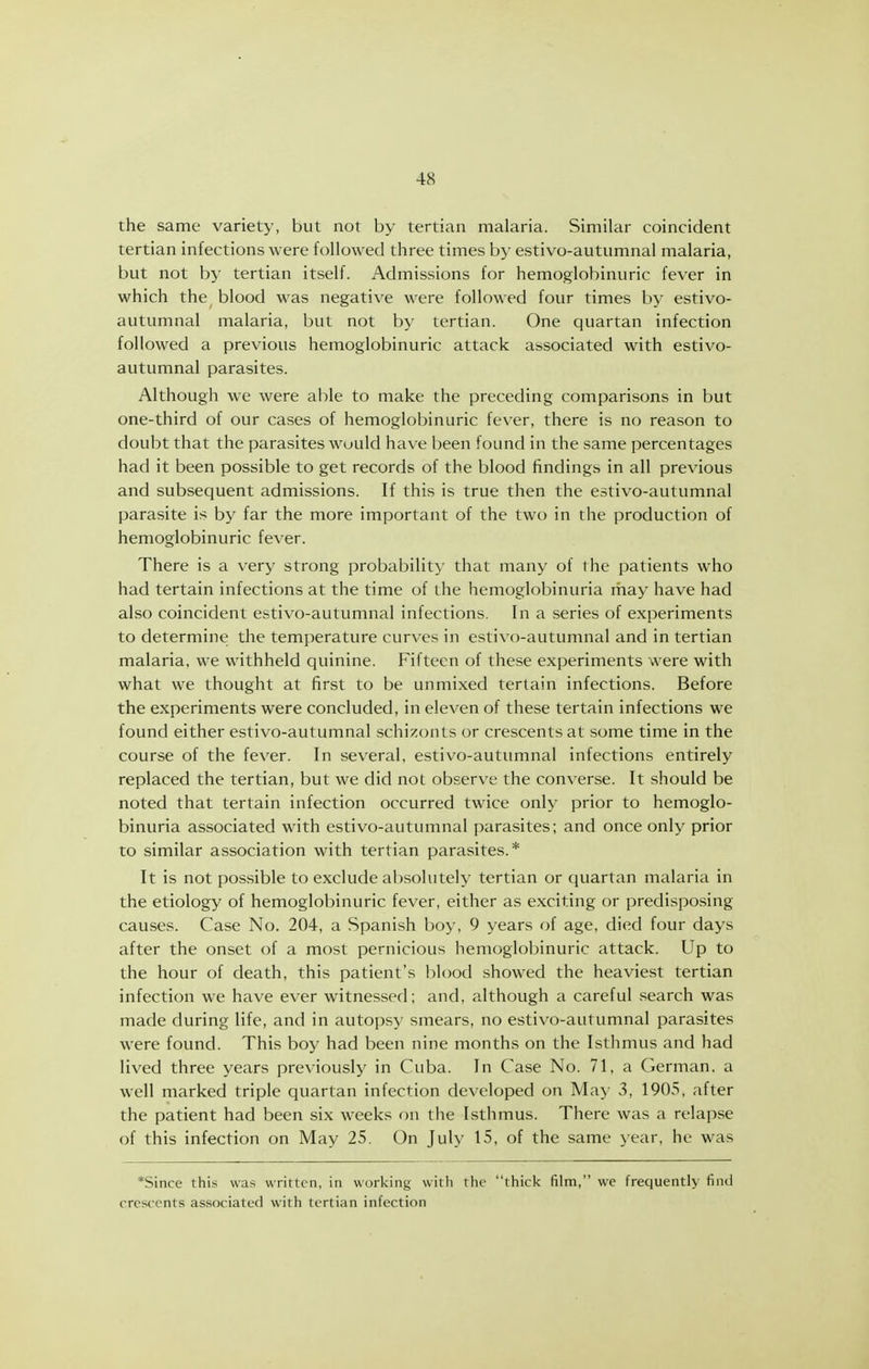 the same variety, but not by tertian malaria. Similar coincident tertian infections were followed three times by estivo-autumnal malaria, but not by tertian itself. Admissions for hemoglobinuric fever in which the^ blood was negative were followed four times by estivo- autumnal malaria, but not by tertian. One quartan infection followed a previous hemoglobinuric attack associated with estivo- autumnal parasites. Although we were able to make the preceding comparisons in but one-third of our cases of hemoglobinuric fever, there is no reason to doubt that the parasites would have been found in the same percentages had it been possible to get records of the blood findings in all previous and subsequent admissions. If this is true then the estivo-autumnal parasite is by far the more important of the two in the production of hemoglobinuric fever. There is a very strong probability that many of the patients who had tertain infections at the time of the hemoglobinuria may have had also coincident estivo-autumnal infections. In a series of experiments to determine the temperature curves in estivo-autumnal and in tertian malaria, we withheld quinine. Fifteen of these experiments were with what we thought at first to be unmixed tertain infections. Before the experiments were concluded, in eleven of these tertain infections we found either estivo-autumnal schizonts or crescents at some time in the course of the fever. In several, estivo-autumnal infections entirely replaced the tertian, but we did not observe the converse. It should be noted that tertain infection occurred twice only prior to hemoglo- binuria associated with estivo-autumnal parasites; and once only prior to similar association with tertian parasites.* It is not possible to exclude absolutely tertian or quartan malaria in the etiology of hemoglobinuric fever, either as exciting or predisposing causes. Case No. 204, a Spanish boy, 9 years of age, died four days after the onset of a most pernicious hemoglobinuric attack. Up to the hour of death, this patient's blood showed the heaviest tertian infection we have ever witnessed; and, although a careful search was made during life, and in autopsy smears, no estivo-autumnal parasites were found. This boy had been nine months on the Isthmus and had lived three years previously in Cuba. In Case No. 71, a German, a well marked triple quartan infection developed on May 3, 1905, after the patient had been six weeks on the Isthmus. There was a relapse of this infection on May 25. On July 15, of the same year, he was *Since this was written, in working with the thick film, we frequently find crescents associated with tertian infection