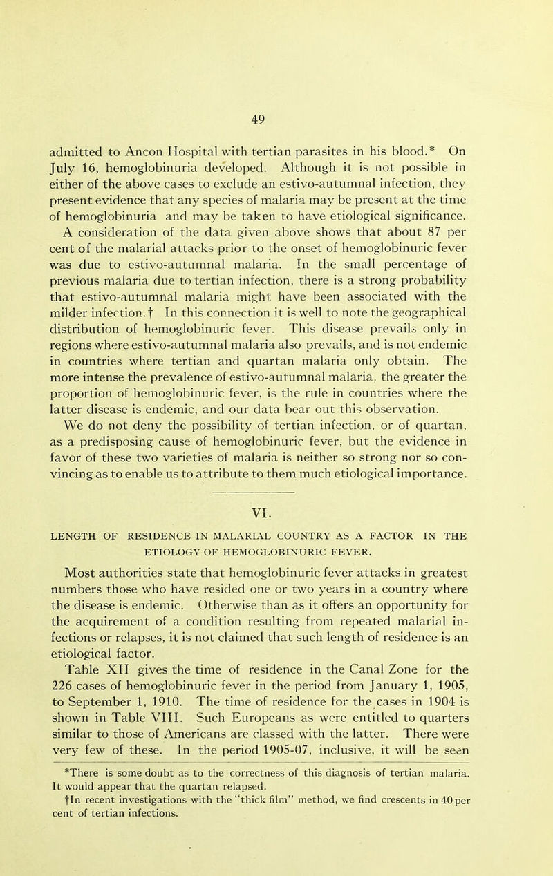 admitted to Ancon Hospital with tertian parasites in his blood.* On July 16, hemoglobinuria developed. Although it is not possible in either of the above cases to exclude an estivo-autumnal infection, they present evidence that any species of malaria may be present at the time of hemoglobinuria and may be taken to have etiological significance. A consideration of the data given above shows that about 87 per cent of the malarial attacks prior to the onset of hemoglobinuric fever was due to estivo-autumnal malaria. In the small percentage of previous malaria due to tertian infection, there is a strong probability that estivo-autumnal malaria might have been associated with the milder infection, f In this connection it is well to note the geographical distribution of hemoglobinuric fever. This disease prevails only in regions where estivo-autumnal malaria also prevails, and is not endemic in countries where tertian and quartan malaria only obtain. The more intense the prevalence of estivo-autumnal malaria, the greater the proportion of hemoglobinuric fever, is the rule in countries where the latter disease is endemic, and our data bear out this observation. We do not deny the possibility of tertian infection, or of quartan, as a predisposing cause of hemoglobinuric fever, but the evidence in favor of these two varieties of malaria is neither so strong nor so con- vincing as to enable us to attribute to them much etiological importance. VI. LENGTH OF RESIDENCE IN MALARIAL COUNTRY AS A FACTOR IN THE ETIOLOGY OF HEMOGLOBINURIC FEVER. Most authorities state that hemoglobinuric fever attacks in greatest numbers those who have resided one or two years in a country where the disease is endemic. Otherwise than as it offers an opportunity for the acquirement of a condition resulting from repeated malarial in- fections or relapses, it is not claimed that such length of residence is an etiological factor. Table XII gives the time of residence in the Canal Zone for the 226 cases of hemoglobinuric fever in the period from January 1, 1905, to September 1, 1910. The time of residence for the cases in 1904 is shown in Table VIII. Such Europeans as were entitled to quarters similar to those of Americans are classed with the latter. There were very few of these. In the period 1905-07, inclusive, it will be seen *There is some doubt as to the correctness of this diagnosis of tertian malaria. It would appear that the quartan relapsed. fin recent investigations with the thick film method, we find crescents in 40 per cent of tertian infections.