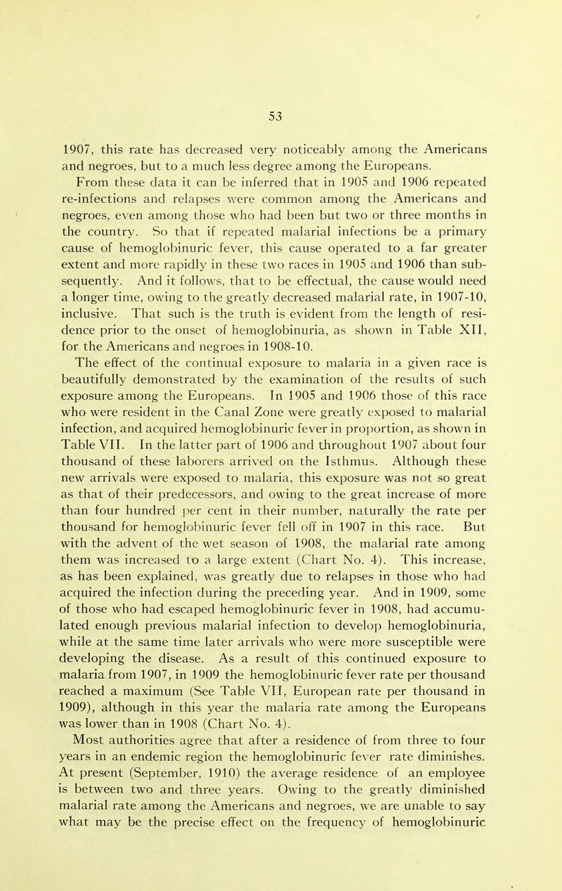 1907, this rate has decreased very noticeably among the Americans and negroes, but to a much less degree among the Europeans. From these data it can be inferred that in 1905 and 1906 repeated re-infections and relapses were common among the Americans and negroes, even among those who had been but two or three months in the country. So that if repeated malarial infections be a primary cause of hemoglobinuric fever, this cause operated to a far greater extent and more rapidly in these two races in 1905 and 1906 than sub- sequently. And it follows, that to be effectual, the cause would need a longer time, owing to the greatly decreased malarial rate, in 1907-10, inclusive. That such is the truth is evident from the length of resi- dence prior to the onset of hemoglobinuria, as shown in Table XII, for the Americans and negroes in 1908-10. The effect of the continual exposure to malaria in a given race is beautifully demonstrated by the examination of the results of such exposure among the Europeans. In 1905 and 1906 those of this race who were resident in the Canal Zone were greatly exposed to malarial infection, and acquired hemoglobinuric fever in proportion, as shown in Table VII. In the latter part of 1906 and throughout 1907 about four thousand of these laborers arrived on the Isthmus. Although these new arrivals were exposed to malaria, this exposure was not so great as that of their predecessors, and owing to the great increase of more than four hundred per cent in their number, naturally the rate per thousand for hemoglobinuric fever fell off in 1907 in this race. But with the advent of the wet season of 1908, the malarial rate among them was increased to a large extent (Chart No. 4). This increase, as has been explained, was greatly due to relapses in those who had acquired the infection during the preceding year. And in 1909, some of those who had escaped hemoglobinuric fever in 1908, had accumu- lated enough previous malarial infection to develop hemoglobinuria, while at the same time later arrivals who were more susceptible were developing the disease. As a result of this continued exposure to malaria from 1907, in 1909 the hemoglobinuric fever rate per thousand reached a maximum (See Table VII, European rate per thousand in 1909), although in this year the malaria rate among the Europeans was lower than in 1908 (Chart No. 4). Most authorities agree that after a residence of from three to four years in an endemic region the hemoglobinuric fever rate diminishes. At present (September, 1910) the average residence of an employee is between two and three years. Owing to the greatly diminished malarial rate among the Americans and negroes, we are unable to say what may be the precise effect on the frequency of hemoglobinuric