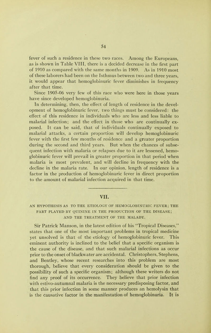 fever of such a residence in these two races. Among the Europeans, as is shown in Table VIII, there is a decided decrease in the first part of 1910 as compared with the same months in 1909. As in 1910 most of these laborers had been on the Isthmus between two and three years, it would appear that hemoglobinuric fever diminishes in frequency after that time. Since 1905-06 very few of this race who were here in those years have since developed hemoglobinuria. In determining, then, the effect of length of residence in the devel- opment of hemoglobinuric fever, two things must be considered: the effect of this residence in individuals who are less and less liable to malarial infection; and the effect in those who are continually ex- posed. It can be said, that of individuals continually exposed to malarial attacks, a certain proportion will develop hemoglobinuric fever with the first few months of residence and a greater proportion during the second and third years. But when the chances of subse- quent infection with malaria or relapses due to it are lessened, hemo- globinuric fever will prevail in greater proportion in that period when malaria is most prevalent, and will decline in frequency with the decline in the malaria rate. In our opinion, length of residence is a factor in the production of hemoglobinuric fever in direct proportion to the amount of malarial infection acquired in that time. VII. AN HYPOTHESIS AS TO THE ETIOLOGY OF HEMOGLOBINURIC FEVER; THE PART PLAYED BY QUININE IN THE PRODUCTION OF THE DISEASE; AND THE TREATMENT OF THE MALADY. Sir Patrick Manson, in the latest edition of his Tropical Diseases, states that one of the most important problems in tropical medicine yet unsolved is that of the etiology of hemoglobinuric fever. This eminent authority is inclined to the belief that a specific organism is the cause of the disease, and that such malarial infections as occur prior to the onset of blackwater are accidental. Christophers, Stephens, and Bentley, whose recent researches into this problem are most thorough, believe that every consideration should be given to the possibility of such a specific organism; although these writers do not find any proof of its occurrence. They believe that prior infection with estivo-autumnal malaria is the necessary predisposing factor, and that this prior infection in some manner produces an hemolysin that is the causative factor in the manifestation of hemoglobinuria. It is