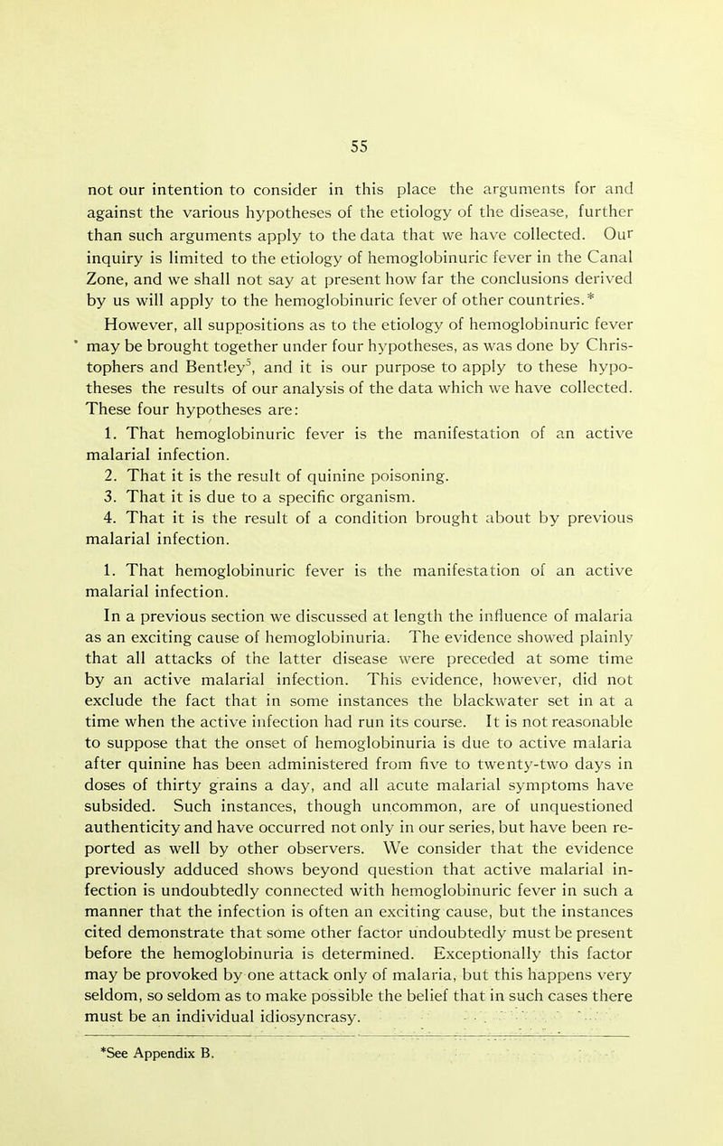 not our intention to consider in this place the arguments for and against the various hypotheses of the etiology of the disease, further than such arguments apply to the data that we have collected. Our inquiry is limited to the etiology of hemoglobinuric fever in the Canal Zone, and we shall not say at present how far the conclusions derived by us will apply to the hemoglobinuric fever of other countries.* However, all suppositions as to the etiology of hemoglobinuric fever may be brought together under four hypotheses, as was done by Chris- tophers and Bentley^, and it is our purpose to apply to these hypo- theses the results of our analysis of the data which we have collected. These four hypotheses are: 1. That hemoglobinuric fever is the manifestation of an active malarial infection. 2. That it is the result of quinine poisoning. 3. That it is due to a specific organism. 4. That it is the result of a condition brought about by previous malarial infection. 1. That hemoglobinuric fever is the manifestation of an active malarial infection. In a previous section we discussed at length the influence of malaria as an exciting cause of hemoglobinuria. The evidence showed plainly that all attacks of the latter disease were preceded at some time by an active malarial infection. This evidence, however, did not exclude the fact that in some instances the blackwater set in at a time when the active infection had run its course. It is not reasonable to suppose that the onset of hemoglobinuria is due to active malaria after quinine has been administered from five to twenty-two days in doses of thirty grains a day, and all acute malarial symptoms have subsided. Such instances, though uncommon, are of unquestioned authenticity and have occurred not only in our series, but have been re- ported as well by other observers. We consider that the evidence previously adduced shows beyond question that active malarial in- fection is undoubtedly connected with hemoglobinuric fever in such a manner that the infection is often an exciting cause, but the instances cited demonstrate that some other factor undoubtedly must be present before the hemoglobinuria is determined. Exceptionally this factor may be provoked by one attack only of malaria, but this happens very seldom, so seldom as to make possible the belief that in such cases there must be an individual idiosyncrasy. *See Appendix B.