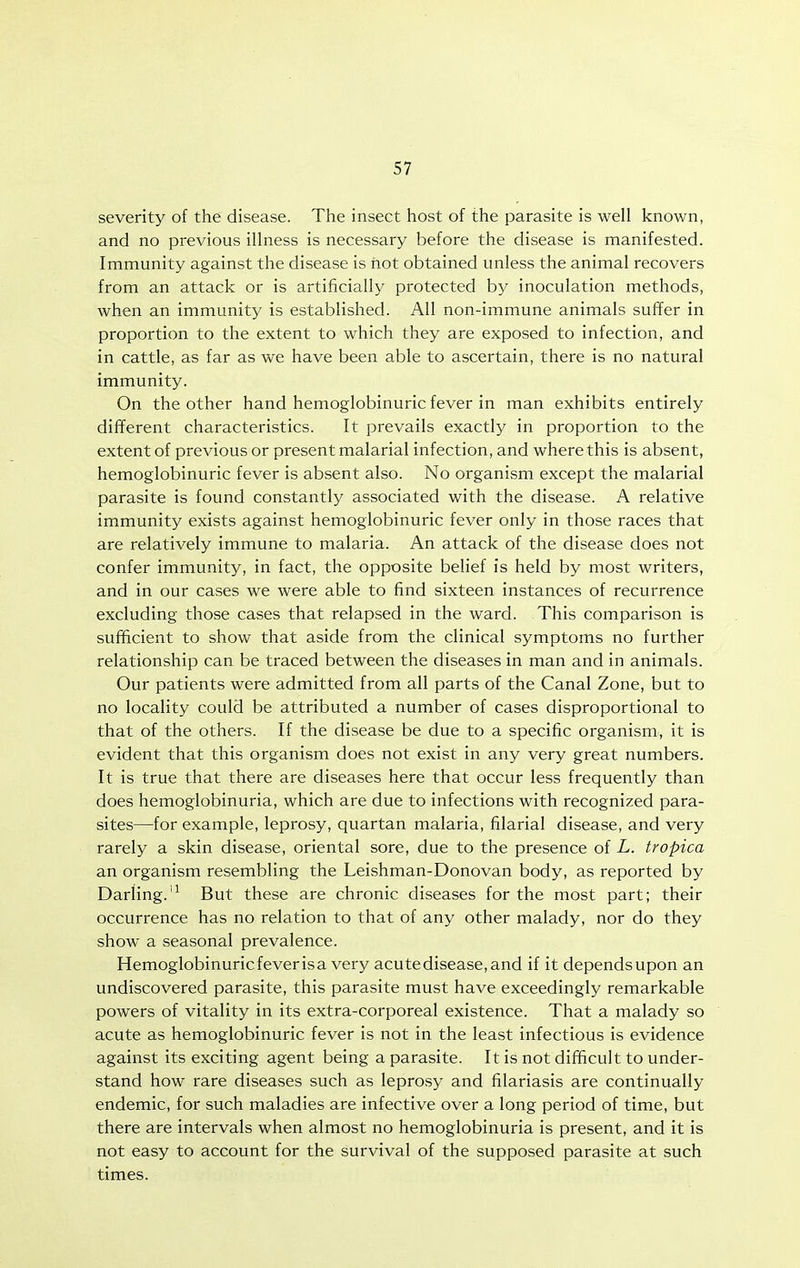 severity of the disease. The insect host of the parasite is well known, and no previous illness is necessary before the disease is manifested. Immunity against the disease is not obtained unless the animal recovers from an attack or is artificially protected by inoculation methods, when an immunity is established. All non-immune animals suffer in proportion to the extent to which they are exposed to infection, and in cattle, as far as we have been able to ascertain, there is no natural immunity. On the other hand hemoglobinuric fever in man exhibits entirely different characteristics. It prevails exactly in proportion to the extent of previous or present malarial infection, and where this is absent, hemoglobinuric fever is absent also. No organism except the malarial parasite is found constantly associated with the disease. A relative immunity exists against hemoglobinuric fever only in those races that are relatively immune to malaria. An attack of the disease does not confer immunity, in fact, the opposite belief is held by most writers, and in our cases we were able to find sixteen instances of recurrence excluding those cases that relapsed in the ward. This comparison is sufficient to show that aside from the clinical symptoms no further relationship can be traced between the diseases in man and in animals. Our patients were admitted from all parts of the Canal Zone, but to no locality could be attributed a number of cases disproportional to that of the others. If the disease be due to a specific organism, it is evident that this organism does not exist in any very great numbers. It is true that there are diseases here that occur less frequently than does hemoglobinuria, which are due to infections with recognized para- sites—for example, leprosy, quartan malaria, filarial disease, and very rarely a skin disease, oriental sore, due to the presence of L. tropica an organism resembling the Leishman-Donovan body, as reported by Darling.'^ But these are chronic diseases for the most part; their occurrence has no relation to that of any other malady, nor do they show a seasonal prevalence. Hemoglobinuric fever is a very acutedisease,and if it dependsupon an undiscovered parasite, this parasite must have exceedingly remarkable powers of vitality in its extra-corporeal existence. That a malady so acute as hemoglobinuric fever is not in the least infectious is evidence against its exciting agent being a parasite. It is not difficult to under- stand how rare diseases such as leprosy and filariasis are continually endemic, for such maladies are infective over a long period of time, but there are intervals when almost no hemoglobinuria is present, and it is not easy to account for the survival of the supposed parasite at such times.