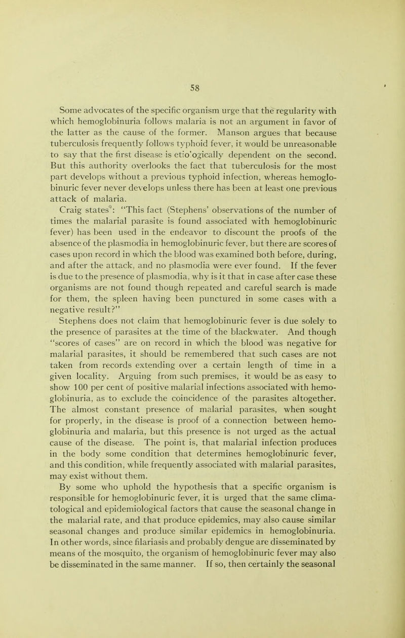 Some advocates of the specific organism urge that the regularity with which hemoglobinuria follows malaria is not an argument in favor of the latter as the cause of the former. Manson argues that because tuberculosis frequently follows typhoid fever, it would be unreasonable to say that the first disease is etio'ogically dependent on the second. But this authority overlooks the fact that tuberculosis for the most part develops without a previous typhoid infection, whereas hemoglo- binuric fever never develops unless there has been at least one previous attack of malaria. Craig states: This fact (Stephens' observations of the number of times the malarial parasite is found associated with hemoglobinuric fever) has been used in the endeavor to discount the proofs of the absence of the plasmodia in hemoglobinuric fever, but there are scores of cases upon record in which the blood was examined both before, during, and after the attack, and no plasmodia were ever found. If the fever is due to the presence of plasmodia, why is it that in case after case these organisms are not found though repeated and careful search is made for them, the spleen having been punctured in some cases with a negative result? Stephens does not claim that hemoglobinuric fever is due solely to the presence of parasites at the time of the blackwater. And though scores of cases are on record in which the blood was negative for malarial parasites, it should be remembered that such cases are not taken from records extending over a certain length of time in a given locality. Arguing from such premises, it would be as easy to show 100 per cent of positive malarial infections associated with hemo- globinuria, as to exclude the coincidence of the parasites altogether. The almost constant presence of malarial parasites, when sought for properly, in the disease is proof of a connection between hemo- globinuria and malaria, but this presence is not urged as the actual cause of the disease. The point is, that malarial infection produces in the body some condition that determines hemoglobinuric fever, and this condition, while frequently associated with malarial parasites, may exist without them. By some who uphold the hypothesis that a specific organism is responsible for hemoglobinuric fever, it is urged that the same clima- tological and epidemiological factors that cause the seasonal change in the malarial rate, and that produce epidemics, may also cause similar seasonal changes and produce similar epidemics in hemoglobinuria. In other words, since filariasis and probably dengue are disseminated by means of the mosquito, the organism of hemoglobinuric fever may also be disseminated in the same manner. If so, then certainly the seasonal