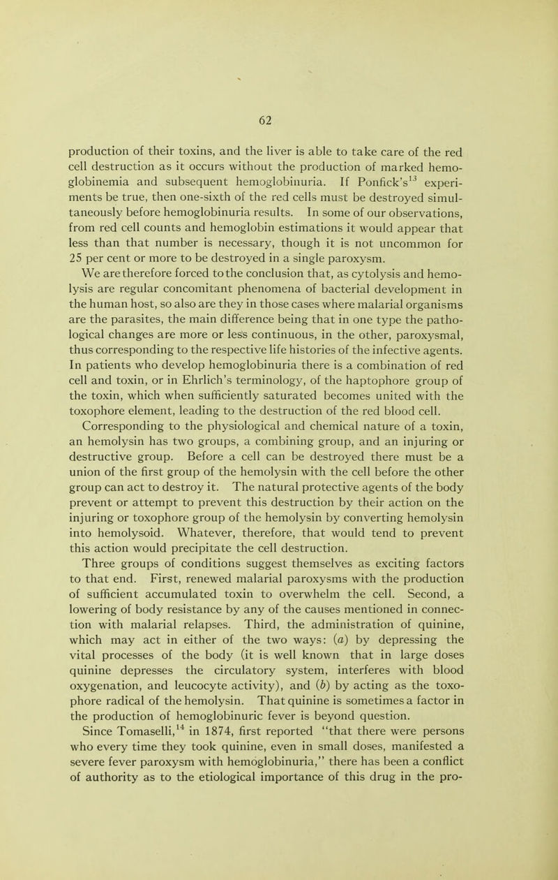 production of their toxins, and the liver is able to take care of the red cell destruction as it occurs without the production of marked hemo- globinemia and subsequent hemoglobinuria. If Ponfick's''' experi- ments be true, then one-sixth of the red cells must be destroyed simul- taneously before hemoglobinuria results. In some of our observations, from red cell counts and hemoglobin estimations it would appear that less than that number is necessary, though it is not uncommon for 25 per cent or more to be destroyed in a single paroxysm. We are therefore forced to the conclusion that, as cytolysis and hemo- lysis are regular concomitant phenomena of bacterial development in the human host, so also are they in those cases where malarial organisms are the parasites, the main difference being that in one type the patho- logical changes are more or less continuous, in the other, paroxysmal, thus corresponding to the respective life histories of the infective agents. In patients who develop hemoglobinuria there is a combination of red cell and toxin, or in Ehrlich's terminology, of the haptophore group of the toxin, which when sufficiently saturated becomes united with the toxophore element, leading to the destruction of the red blood cell. Corresponding to the physiological and chemical nature of a toxin, an hemolysin has two groups, a combining group, and an injuring or destructive group. Before a cell can be destroyed there must be a union of the first group of the hemolysin with the cell before the other group can act to destroy it. The natural protective agents of the body prevent or attempt to prevent this destruction by their action on the injuring or toxophore group of the hemolysin by converting hemolysin into hemolysoid. Whatever, therefore, that would tend to prevent this action would precipitate the cell destruction. Three groups of conditions suggest themselves as exciting factors to that end. First, renewed malarial paroxysms with the production of sufficient accumulated toxin to overwhelm the cell. Second, a lowering of body resistance by any of the causes mentioned in connec- tion with malarial relapses. Third, the administration of quinine, which may act in either of the two ways: (o) by depressing the vital processes of the body (it is well known that in large doses quinine depresses the circulatory system, interferes with blood oxygenation, and leucocyte activity), and (b) by acting as the toxo- phore radical of the hemolysin. That quinine is sometimes a factor in the production of hemoglobinuric fever is beyond question. Since Tomaselli,'* in 1874, first reported that there were persons who every time they took quinine, even in small doses, manifested a severe fever paroxysm with hemoglobinuria, there has been a conflict of authority as to the etiological importance of this drug in the pro-