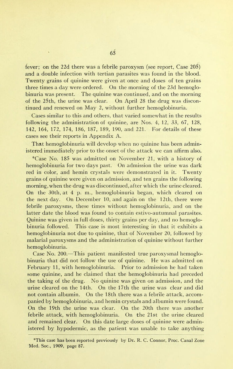 fever; on the 22d there was a febrile paroxysm (see report, Case 205) and a double infection with tertian parasites was found in the blood. Twenty grains of quinine were given at once and doses of ten grains three times a day were ordered. On the morning of the 23d hemoglo- binuria was present. The quinine was continued, and on the morning of the 25th, the urine was clear. On April 28 the drug was discon- tinued and renewed on May 2, without further hemoglobinuria. Cases similar to this and others, that varied somewhat in the results following the administration of quinine, are Nos. 4, 12, 33, 67, 128, 142, 164, 172, 174, 186, 187, 189, 190, and 221. For details of these cases see their reports in Appendix A. That hemoglobinuria will develop when no quinine has been admin- istered immediately prior to the onset of the attack we can affirm also. *Case No. 185 was admitted on November 21, with a history of hemoglobinuria for two days past. On admission the urine was dark red in color, and hemin crystals were demonstrated in it. Twenty grains of quinine were given on admission, and ten grains the following morning, when the drug was discontinued,after which the urine cleared. On the 30th, at 4 p. m., hemoglobinuria began, which cleared on the next day. On December 10, and again on the 12th, there were febrile paroxysms, these times without hemoglobinuria, and on the latter date the blood was found to contain estivo-autumnal parasites. Quinine was given in full doses, thirty grains per day, and no hemoglo- binuria followed. This case is most interesting in that it exhibits a hemoglobinuria not due to quinine, that of November 20, followed by malarial paroxysms and the administration of quinine without further hemoglobinuria. Case No. 200.—This patient manifested true paroxysmal hemoglo- binuria that did not follow the use of quinine. He was admitted on February 11, with hemoglobinuria. Prior to admission he had taken some quinine, and he claimed that the hemoglobinuria had preceded the taking of the drug. No quinine was given on admission, and the urine cleared on the 14th. On the 17th the urine was clear and did not contain albumin. On the 18th there was a febrile attack, accom- panied by hemoglobinuria, and hemin crystals and albumin were found. On the 19th the urine was clear. On the 20th there was another febrile attack, with hemoglobinuria. On the 21st the urine cleared and remained clear. On this date large doses of quinine were admin- istered by hypodermic, as the patient was unable to take anything *This case has been reported previously by Dr. R. C. Connor, Proc. Canal Zone Med. Soc, 1909, page 87.