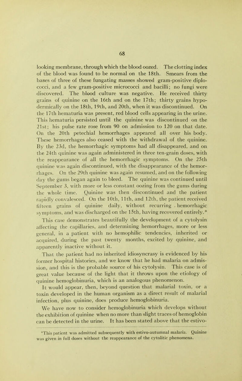 looking membrane, through which the blood oozed. The clotting index of the blood was found to be normal on the 18th. Smears from the bases of three of these fungating masses showed gram-positive diplo- cocci, and a few gram-positive micrococci and bacilli; no fungi were discovered. The blood culture was negative. He received thirty grains of quinine on the 16th and on the 17th; thirty grains hypo- dermically on the 18th, 19th, and 20th, when it was discontinued. On the 17th hematuria was present, red blood cells appearing in the urine. This hematuria persisted until the quinine was discontinued on the 21st; his pulse rate rose from 90 on admission to 120 on that date. On the 20th petechial hemorrhages appeared all over his body. These hemorrhages also ceased with the withdrawal of the quinine. By the 23d, the hemorrhagic symptoms had all disappeared, and on the 24th quinine was again administered in three ten-grain doses, with the reappearance of all the hemorrhagic symptoms. On the 25th quinine was again discontinued, with the disappearance of the hemor- rhages. On the 29th quinine was again resumed, and on the following day the gums began again to bleed. The quinine was continued until September 3, with more or less constant oozing from the gums during the whole time. Quinine was then discontinued and the patient rapidly convalesced. On the 10th, 11th, and 12th, the patient received fifteen grains of quinine daily, without recurring . hemorrhagic symptoms, and was discharged on the 15th, having recovered entirely.* This case demonstrates beautifully the development of a cytolysin affecting the capillaries, and determining hemorrhages, more or less general, in a patient with no hemophilic tendencies, inherited or acquired, during the past twenty months, excited by quinine, and apparently inactive without it. That the patient had no inherited idiosyncrasy is evidenced by his former hospital histories, and we know that he had malaria on admis- sion, and this is the probable source of his cytolysin. This case is of great value because of the light that it throws upon the etiology of quinine hemoglobinuria, which is an analogous phenomenon. It would appear, then, beyond question that malarial toxin, or a toxin developed in the human organism as a direct result of malarial infection, plus quinine, does produce hemoglobinuria. We have now to consider hemoglobinuria which develops without the exhibition of quinine when no more than slight traces of hemoglobin can be detected in the urine. It has been stated above that the estivo- *This patient was admitted subsequently with estivo-autumnal malaria. Quinine was given in full doses without the reappearance of the cytolitic phenomena.