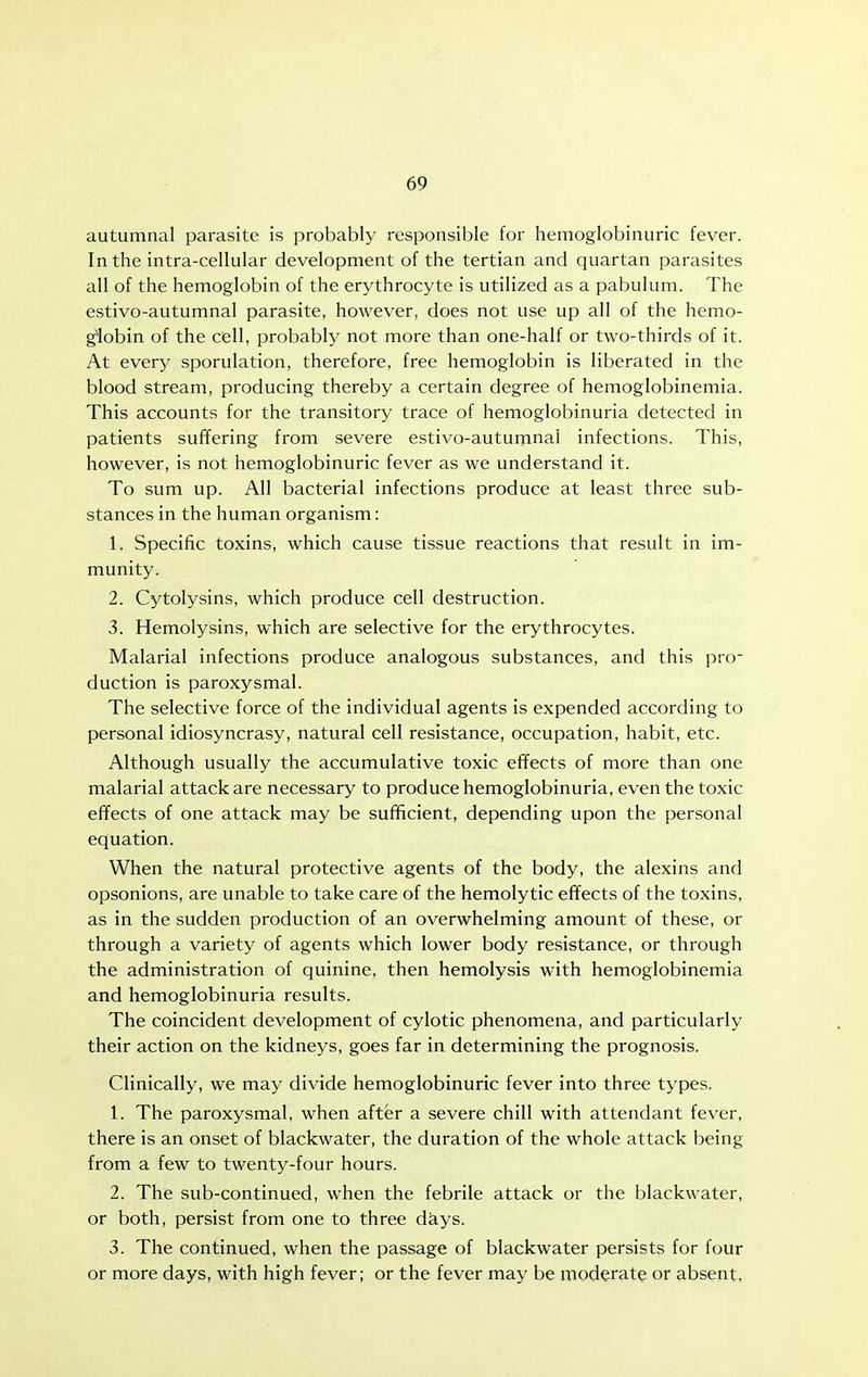 autumnal parasite is probably responsible for hemoglobinuric fever. In the intra-cellular development of the tertian and quartan parasites all of the hemoglobin of the erythrocyte is utilized as a pabulum. The estivo-autumnal parasite, however, does not use up all of the hemo- globin of the cell, probably not more than one-half or two-thirds of it. At every sporulation, therefore, free hemoglobin is liberated in the blood stream, producing thereby a certain degree of hemoglobinemia. This accounts for the transitory trace of hemoglobinuria detected in patients suffering from severe estivo-autumnal infections. This, however, is not hemoglobinuric fever as we understand it. To sum up. All bacterial infections produce at least three sub- stances in the human organism: 1. Specific toxins, which cause tissue reactions that result in im- munity. 2. Cytolysins, which produce cell destruction. 3. Hemolysins, which are selective for the erythrocytes. Malarial infections produce analogous substances, and this pro- duction is paroxysmal. The selective force of the individual agents is expended according to personal idiosyncrasy, natural cell resistance, occupation, habit, etc. Although usually the accumulative toxic effects of more than one malarial attack are necessary to produce hemoglobinuria, even the toxic effects of one attack may be sufficient, depending upon the personal equation. When the natural protective agents of the body, the alexins and opsonions, are unable to take care of the hemolytic effects of the toxins, as in the sudden production of an overwhelming amount of these, or through a variety of agents which lower body resistance, or through the administration of quinine, then hemolysis with hemoglobinemia and hemoglobinuria results. The coincident development of cylotic phenomena, and particularly their action on the kidneys, goes far in determining the prognosis. Clinically, we may divide hemoglobinuric fever into three types. 1. The paroxysmal, when aftfer a severe chill with attendant fever, there is an onset of blackwater, the duration of the whole attack being from a few to twenty-four hours. 2. The sub-continued, when the febrile attack or the blackwater, or both, persist from one to three dkys. 3. The continued, when the passage of blackwater persists for four or more days, with high fever; or the fever may be moderate or absent.
