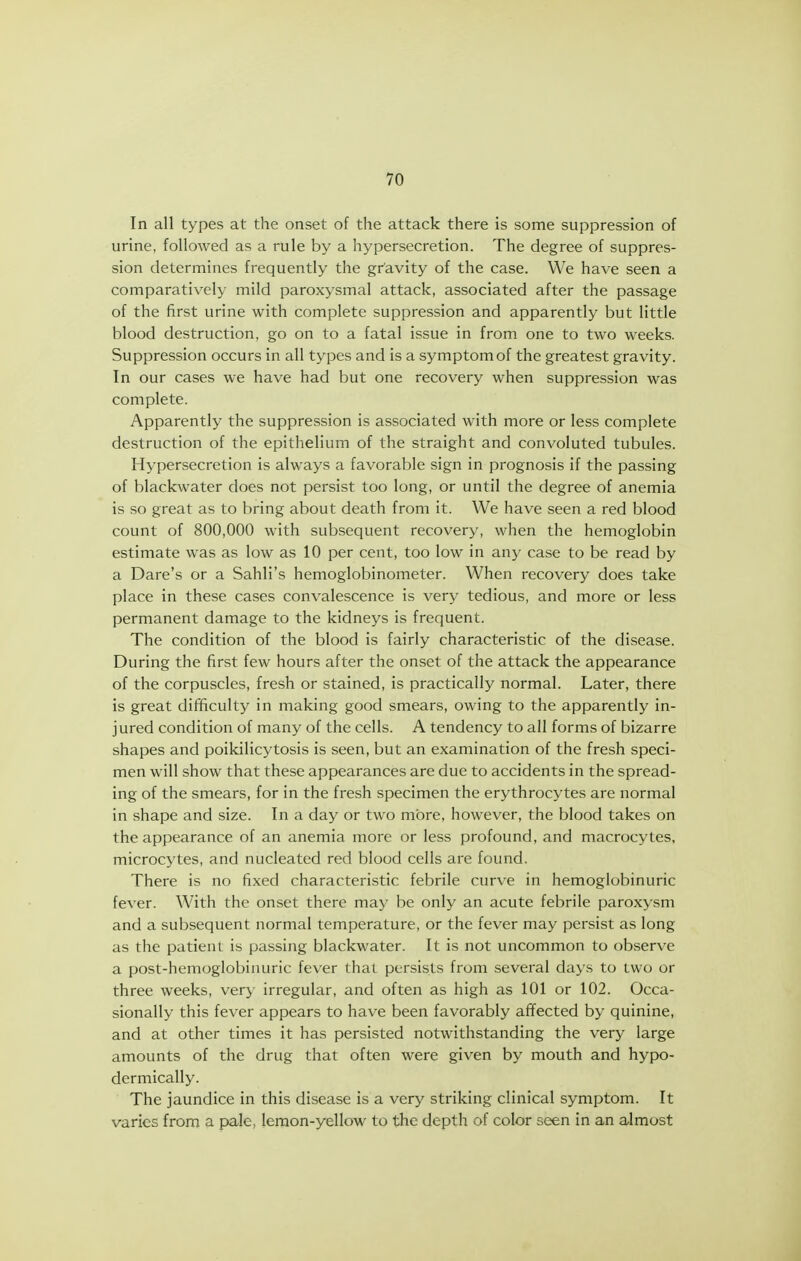 In all types at the onset of the attack there is some suppression of urine, followed as a rule by a hypersecretion. The degree of suppres- sion determines frequently the gravity of the case. We have seen a comparatively mild paroxysmal attack, associated after the passage of the first urine with complete suppression and apparently but little blood destruction, go on to a fatal issue in from one to two weeks. Suppression occurs in all types and is a symptom of the greatest gravity. In our cases we have had but one recovery when suppression was complete. Apparently the suppression is associated with more or less complete destruction of the epithelium of the straight and convoluted tubules. Hypersecretion is always a favorable sign in prognosis if the passing of blackwater does not persist too long, or until the degree of anemia is so great as to bring about death from it. We have seen a red blood count of 800,000 with subsequent recovery, when the hemoglobin estimate was as low as 10 per cent, too low in any case to be read by a Dare's or a Sahli's hemoglobinometer. When recovery does take place in these cases convalescence is very tedious, and more or less permanent damage to the kidneys is frequent. The condition of the blood is fairly characteristic of the disease. During the first few hours after the onset of the attack the appearance of the corpuscles, fresh or stained, is practically normal. Later, there is great difficulty in making good smears, owing to the apparently in- jured condition of many of the cells. A tendency to all forms of bizarre shapes and poikilicytosis is seen, but an examination of the fresh speci- men will show that these appearances are due to accidents in the spread- ing of the smears, for in the fresh specimen the erythrocytes are normal in shape and size. In a day or two more, however, the blood takes on the appearance of an anemia more or less profound, and macrocytes, microcytes, and nucleated red blood cells are found. There is no fixed characteristic febrile curv^e in hemoglobinuric fever. With the onset there may be only an acute febrile paroxysm and a subsequent normal temperature, or the fever may persist as long as the patient is passing blackwater. It is not uncommon to observe a post-hemoglobinuric fever that persists from several days to two or three weeks, very irregular, and often as high as 101 or 102. Occa- sionally this fever appears to have been favorably affected by quinine, and at other times it has persisted notwithstanding the very large amounts of the drug that often were given by mouth and hypo- dermically. The jaundice in this disease is a very striking clinical symptom. It varies from a pale, lemon-yellow to the depth of color seen in an almost