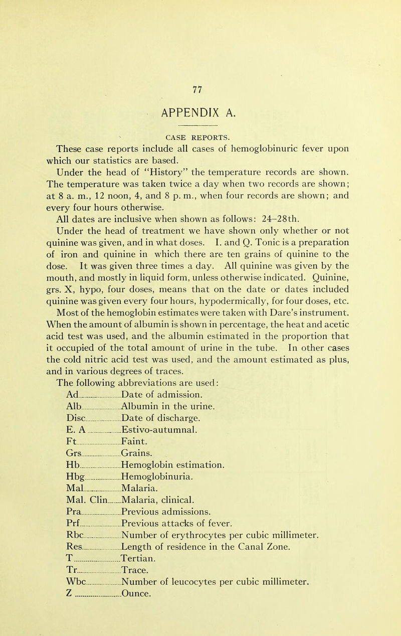 APPENDIX A. CASE REPORTS. These case reports include all cases of hemoglobinuric fever upon which our statistics are based. Under the head of History the temperature records are shown. The temperature was taken twice a day when two records are shown; at 8 a. m., 12 noon, 4, and 8 p. m., when four records are shown; and every four hours otherwise. AH dates are inclusive when shown as follows: 24-28th. Under the head of treatment we have shown only whether or not quinine was given, and in what doses. I. and Q. Tonic is a preparation of iron and quinine in which there are ten grains of quinine to the dose. It was given three times a day. All quinine was given by the mouth, and mostly in liquid form, unless otherwise indicated. Quinine, grs. X, hypo, four doses, means that on the date or dates included quinine was given every four hours, hypodermically, for four doses, etc. Most of the hemoglobin estimates were taken with Dare's instrument. When the amount of albumin is shown in percentage, the heat and acetic acid test was used, and the albumin estimated in the proportion that it occupied of the total amount of urine in the tube. In other cases the cold nitric acid test was used, and the amount estimated as plus, and in various degrees of traces. The following abbreviations are used: Ad Date of admission. Alb Albumin in the urine. Disc Date of discharge. E. A .- Estivo-autumnal. Ft Faint. Grs Grains. Hb Hemoglobin estimation. Hbg Hemoglobinuria. Mal._ Malaria. Mai. Clin Malaria, clinical. Pra Previous admissions. Prf Previous attacks of fever. Rbc _ Number of erythrocytes per cubic millimeter. Res Length of residence in the Canal Zone. T Tertian. Tr. Trace. Wbc Number of leucocytes per cubic millimeter. Z Ounce.