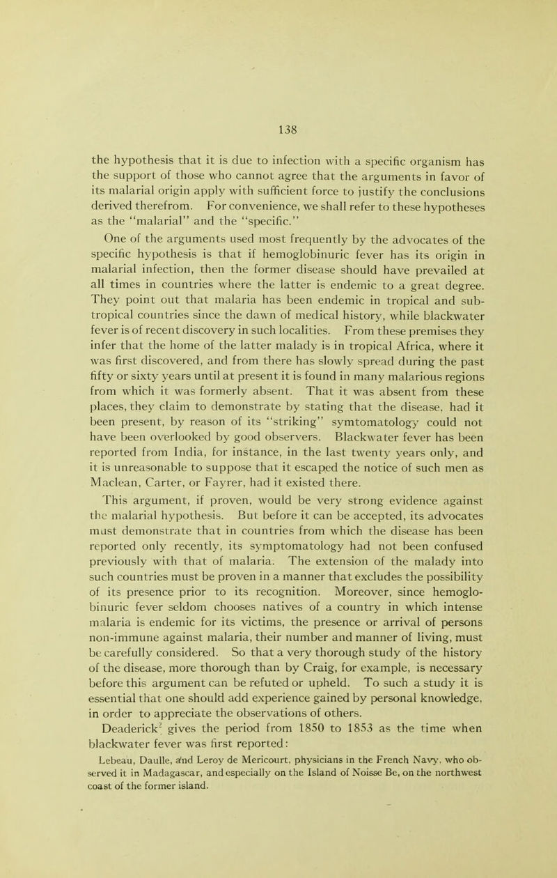 the hypothesis that it is due to infection with a specific organism has the support of those who cannot agree that the arguments in favor of its malarial origin apply with sufficient force to justify the conclusions derived therefrom. For convenience, we shall refer to these hypotheses as the malarial and the specific. One of the arguments used most frequently by the advocates of the specific hypothesis is that if hemoglobinuric fever has its origin in malarial infection, then the former disease should have prevailed at all times in countries where the latter is endemic to a great degree. They point out that malaria has been endemic in tropical and sub- tropical countries since the dawn of medical history, while blackwater fever is of recent discovery in such localities. From these premises they infer that the home of the latter malady is in tropical Africa, where it was first discovered, and from there has slowly spread during the past fifty or sixty years until at present it is found in many malarious regions from which it was formerly absent. That it was absent from these places, they claim to demonstrate by stating that the disease, had it been present, by reason of its striking symtomatology could not have been overlooked by good observers. Blackwater fever has been reported from India, for instance, in the last twenty years only, and it is unreasonable to suppose that it escaped the notice of such men as Maclean, Carter, or Faj^rer, had it existed there. This argument, if proven, would be very strong evidence against the malarial hypothesis. But before it can be accepted, its advocates must demonstrate that in countries from which the disease has been reported only recently, its symptomatology had not been confused previously with that of malaria. The extension of the malady into such countries must be proven in a manner that excludes the possibility of its presence prior to its recognition. Moreover, since hemoglo- binuric fever seldom chooses natives of a country in which intense malaria is endemic for its victims, the presence or arrival of persons non-immune against malaria, their number and manner of living, must be carefully considered. So that a very thorough study of the history of the disease, more thorough than by Craig, for example, is necessary before this argument can be refuted or upheld. To such a study it is essential that one should add experience gained by personal knowledge, in order to appreciate the observations of others. Deaderick' gives the period from 1850 to 1853 as the time when blackwater fever was first reported: Lebeau, DauUe, sind Leroy de Mericourt, physicians in the French Navy, who ob- served it in Madagascar, and especially on the Island of Noisse Be, on the northwest coast of the former island.