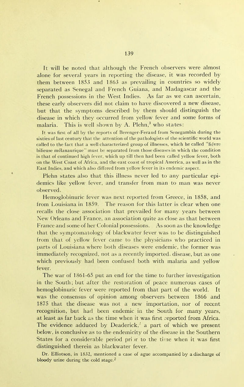 It will be noted that although the French observers were almost alone for several years in reporting the disease, it was recorded by them between 1853 and 1863 as prevailing in countries so widely separated as Senegal and French Guiana, and Madagascar and the French possessions in the West Indies. As far as we can ascertain, these early observers did not claim to have discovered a new disease, but that the symptoms described by them should distinguish the disease in which they occurred from yellow fever and some forms of malaria. This is well shown by A. Plehn,^ who states: It was first of all by the reports of Berenger-Feraiid from Senegambia during the sixties of last century that the attention of the pathologists of the scientific world was called to the fact that a well characterized group of illnesses, which he called fievre bilieuse melanaurique must be separated from those diseases in which the condition is that of continued high fever, which up till then had been called yellow fever, both on the West Coast of Africa, and the east coast of tropical America, as well as in the East Indies, and which also differed from yellow fever in its endemic aspect. Plehn states also that this illness never led to any particular epi- demics like yellow fever, and transfer from man to man was never observed. HemogJobinuric fever was next reported from Greece, in 1858, and from Louisiana in 1859. The reason for this latter is clear when one recalls the close association that prevailed for many years between New Orleans and France, an association quite as close as that between France and some of her Colonial possessions. As soon as the knowledge that the symptomatology of blackwater fever was to be distinguished from that of yellow fever came to the physicians who practiced in parts of Louisiana where both diseases were endemic, the former was immediately recognized, not as a recently imported, disease, but as one which previously had been confused both with malaria and yellow fever. The war of 1861-65 put an end for the time to further investigation in the South; but after the restoration of peace numerous cases of hemoglobinuric fever were reported from that part of the world. It was the consensus of opinion among observers between 1866 and 1875 that the disease was not a new importation, nor of recent recognition, but had been endemic in the South for many years, at least as far back as the time when it was first reported from Africa. The evidence adduced by Deaderick,' a part of which we present below, is conclusive as to the endemicity of the disease in the Southern States for a considerable period pri n' to the time when it was first distinguished therein as blackwater fever. Dr. EUiotson, in 1832, mentioned a case of ague accompanied by a discharge of bloody urine during the cold stage.^