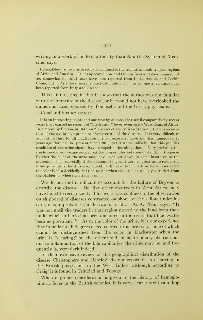 writing in a work of no less authority than Albutt's System of Medi- cine, says: Hemoglobinuric fever is practically confined to the tropical and sub-tropical regions of Africa and America. It has appeared now and then in Java and New Guinea. A few somewhat doubtful cases have been reported from India, Assam, and Cochin China, but in Asia the disease is practically unknown. In Europe a few cases have been reported from Italy and Greece. This is interesting, in that it shows that the author was not famiHar with the literature of the disease, or he would not have overlooked the numerous cases reported by Tomaselli and the Greek physicians. Copeland further states: It is an interesting point, and one worthy of note, that until comparatively recent years there existed no records of blackwater fever, even on the West Coast of Africa. In a report by Bryson, in 1847, on Diseases of the African Station, there is no men- tion of the special symptoms so characteristic of the disease. It is very difficult to account for this: for although cases of the disease may have been less numerous fifty years ago than at the present time (1901), yet it seems unlikely that this peculiar condition of the urine should have escaped notice altogether. (Very probably the condition did not escape notice, but the proper interpretation of it did.) It is possi- ble that the color of the urine may have been put down, in some instances, to the presence of bile, especially if the amount of pigment were so great as to render the urine quite black, but this error could hardly have been made in those cases where the color is of a decidedly red tint, as it is when the urine is quickly extruded from the bladder, or when the attack is mild. We do not find it difficult to account for the failure of Bryson to describe the disease. He, like other observers in West Africa, may have failed to recognize it; if his work was confined to the observation on shipboard of diseases contracted on shore by the sailors under his care, it is improbable that he saw it at all. As A. Plehn says: It was not until the traders in that region moved to the land from their hulks which hitherto had been anchored in the rivers that blackwater became prevalent.^ As to the color of the urine, it is our experience that in malaria all degrees of red colored urine are seen, some of which cannot be distinguished from the color in blackwater when the urine is clearing; on the other hand, in acute biliary obstruction, due to inflammation of the bile capillaries, the uHne may be, and fre- quently is, very dark indeed. In their extensive review of the geographical distribution of the disease Christophers and Bentley'* do not report it as occurring in the British possessions in the West Indies, although according to Craig^ it is found in Trinidad and Tobago. When a proper consideration is given to the history of hemoglo- binuric fever in the British colonies, it is very clear, notwithstanding