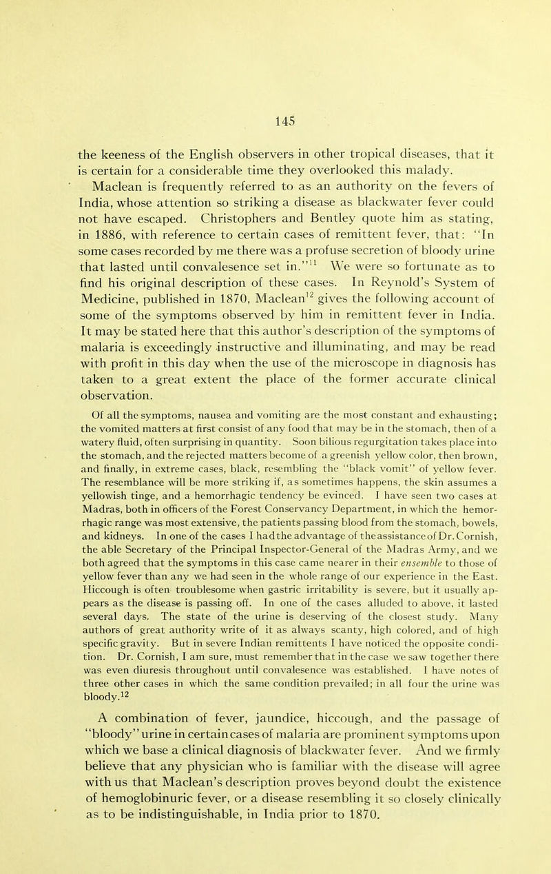 the keeness of the English observers in other tropical diseases, that it is certain for a considerable time they overlooked this malady. Maclean is frequently referred to as an authority on the fevers of India, whose attention so striking a disease as blackwater fever could not have escaped. Christophers and Bentley quote him as stating, in 1886, with reference to certain cases of remittent fever, that: In some cases recorded by me there was a profuse secretion of bloody urine that lasted until convalesence set in.'^ We were so fortunate as to find his original description of these cases. In Reynold's System of Medicine, published in 1870, Maclean'^ gives the following account of some of the symptoms observed by him in remittent fever in India. It may be stated here that this author's description of the symptoms of malaria is exceedingly instructive and illuminating, and may be read with profit in this day when the use of the microscope in diagnosis has taken to a great extent the place of the former accurate clinical observation. Of all the symptoms, nausea and vomiting are the most constant and exhausting; the vomited matters at first consist of any food that may be in the stomach, then of a watery fluid, often surprising in quantity. Soon bilious regurgitation takes place into the stomach, and the rejected matters become of a greenish yellow color, then brown, and finally, in extreme cases, black, resembling the black vomit of yellow fever. The resemblance will be more striking if, as sometimes happens, the skin assumes a yellowish tinge, and a hemorrhagic tendency be evinced. I have seen two cases at Madras, both in officers of the Forest Conservancy Department, in which the hemor- rhagic range was most extensive, the patients passing blood from the stomach, bowels, and kidneys. In one of the cases I hadthe advantage of theassistanccof Dr. Cornish, the able Secretary of the Principal Inspector-General of the Madras Army, and we both agreed that the symptoms in this case came nearer in their ensemble to those of yellow fever than any we had seen in the whole range of our experience in the East. Hiccough is often troublesome when gastric irritability is severe, but it usually ap- pears as the disease is passing off. In one of the cases alluded to above, it lasted several days. The state of the urine is deserving of the closest study. Many authors of great authority write of it as always scanty, high colored, and of high specific gravity. But in severe Indian remittents I have noticed the opposite condi- tion. Dr. Cornish, I am sure, must remember that in the case we saw together there was even diuresis throughout until convalesence was established. I have notes of three other cases in which the same condition prevailed; in all four the urine was bloody.^2 A combination of fever, jaundice, hiccough, and the passage of bloody urine in certaincases of malaria are prominent symptoms upon which we base a clinical diagnosis of blackwater fever. And we firmly believe that any physician who is familiar with the disease will agree with us that Maclean's description proves beyond doubt the existence of hemoglobinuric fever, or a disease resembling it so closely clinically as to be indistinguishable, in India prior to 1870.
