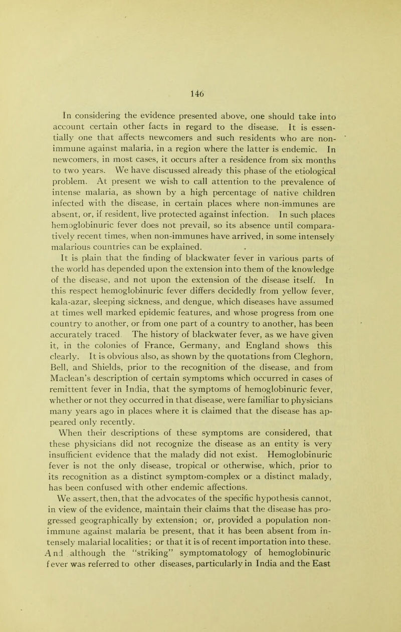 In considering the evidence presented above, one should take into account certain other facts in regard to the disease. It is essen- tially one that affects newcomers and such residents who are non- immune against malaria, in a region where the latter is endemic. In newcomers, in most cases, it occurs after a residence from six months to two years. We have discussed already this phase of the etiological problem. At present we wish to call attention to the prevalence of intense malaria, as shown by a high percentage of native children infected with the disease, in certain places where non-immunes are absent, or, if resident, live protected against infection. In such places hemoglobinuric fever does not prevail, so its absence until compara- tively recent times, when non-immunes have arrived, in some intensely malarious countries can be explained. It is plain that the finding of blackwater fever in various parts of the world has depended upon the extension into them of the knowledge of the disease, and not upon the extension of the disease itself. In this respect hemoglobinuric fever differs decidedly from yellow fever, kala-azar, sleeping sickness, and dengue, which diseases have assumed at times well marked epidemic features, and whose progress from one country to another, or from one part of a country to another, has been accurately traced The history of blackwater fever, as we have given it, in the colonies of France, Germany, and England shows this clearly. It is obvious also, as shown by the quotations from Cleghorn, Bell, and Shields, prior to the recognition of the disease, and from Maclean's description of certain symptoms which occurred in cases of remittent fever in India, that the symptoms of hemoglobinuric fever, whether or not they occurred in that disease, were familiar to physicians many years ago in places where it is claimed that the disease has ap- peared only recently. When their descriptions of these symptoms are considered, that these physicians did not recognize the disease as an entity is very insufficient evidence that the malady did not exist. Hemoglobinuric fever is not the only disease, tropical or otherwise, which, prior to its recognition as a distinct symptom-complex or a distinct malady, has been confused with other endemic affections. We assert, then, that the advocates of the specific hypothesis cannot, in view of the evidence, maintain their claims that the disease has pro- gressed geographically by extension; or, provided a population non- immune against malaria be present, that it has been absent from in- tensely malarial localities; or that it is of recent importation into these. And although the striking symptomatology of hemoglobinuric f ever was referred to other diseases, particularly in India and the East