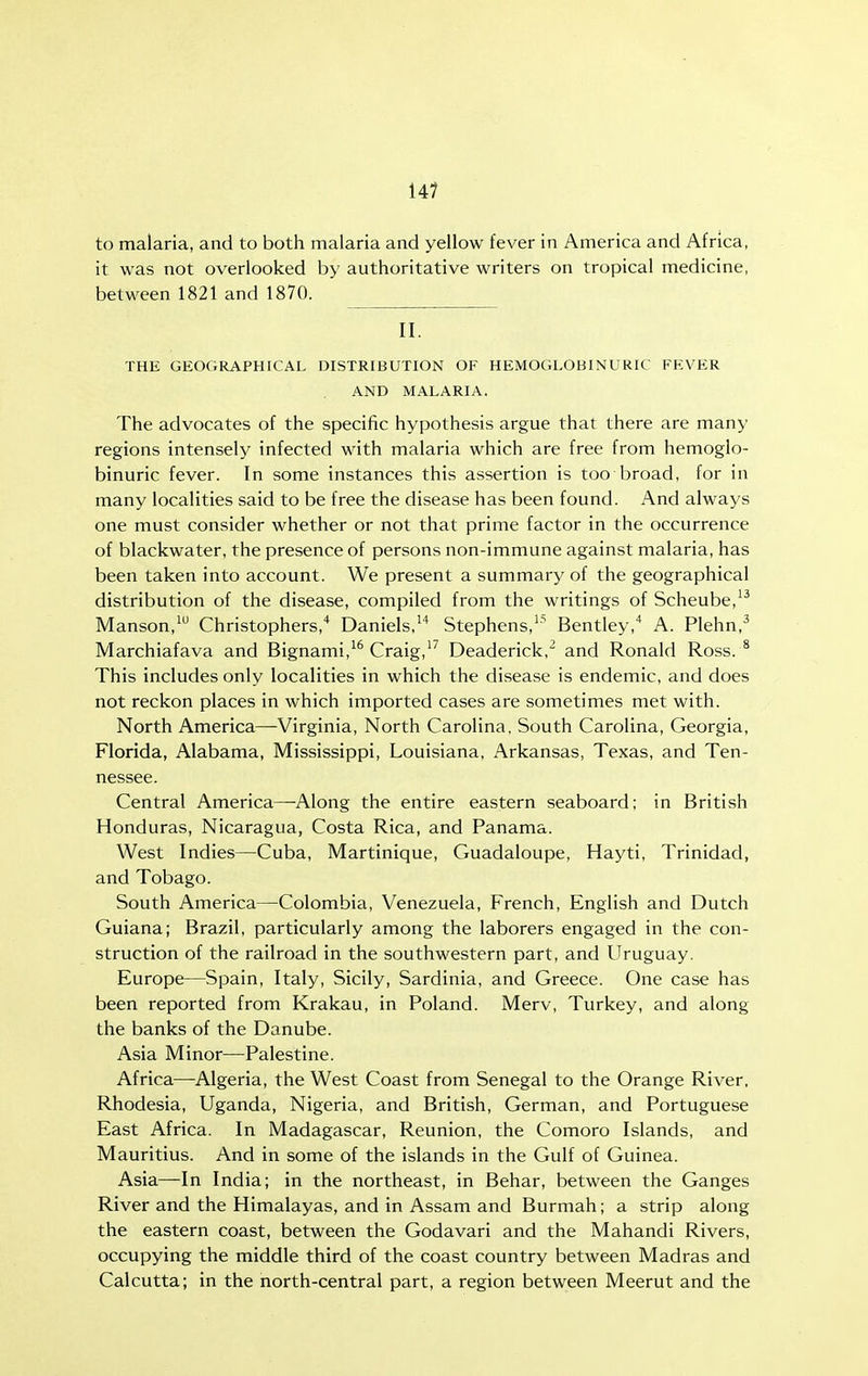 14? to malaria, and to both malaria and yellow fever in America and Africa, it was not overlooked by authoritative writers on tropical medicine, between 1821 and 1870. II. THE GEOGRAPHICAL DISTRIBUTION OF HEMOGLOBINURIC FEVER AND MALARIA. The advocates of the specific hypothesis argue that there are many regions intensely infected with malaria which are free from hemoglo- binuric fever. In some instances this assertion is too broad, for in many localities said to be free the disease has been found. And always one must consider whether or not that prime factor in the occurrence of blackwater, the presence of persons non-immune against malaria, has been taken into account. We present a summary of the geographical distribution of the disease, compiled from the writings of Scheube,^^ Manson,^ Christophers,* Daniels. Stephens,^' Bentley,' A. Plehn,^ Marchiafava and Bignami,^^ Craig,''' Deaderick,' and Ronald Ross.^ This includes only localities in which the disease is endemic, and does not reckon places in which imported cases are sometimes met with. North America—Virginia, North Carolina, South Carolina, Georgia, Florida, Alabama, Mississippi, Louisiana, Arkansas, Texas, and Ten- nessee. Central America—-Along the entire eastern seaboard; in British Honduras, Nicaragua, Costa Rica, and Panama. West Indies—Cuba, Martinique, Guadaloupe, Hayti, Trinidad, and Tobago. South America—Colombia, Venezuela, French, English and Dutch Guiana; Brazil, particularly among the laborers engaged in the con- struction of the railroad in the southwestern part, and ITruguay. Europe—Spain, Italy, Sicily, Sardinia, and Greece. One case has been reported from Krakau, in Poland. Merv, Turkey, and along the banks of the Danube. Asia Minor—Palestine. Africa—Algeria, the West Coast from Senegal to the Orange River, Rhodesia, Uganda, Nigeria, and British, German, and Portuguese East Africa. In Madagascar, Reunion, the Comoro Islands, and Mauritius. And in some of the islands in the Gulf of Guinea. Asia—In India; in the northeast, in Behar, between the Ganges River and the Himalayas, and in Assam and Burmah; a strip along the eastern coast, between the Godavari and the Mahandi Rivers, occupying the middle third of the coast country between Madras and Calcutta; in the north-central part, a region between Meerut and the