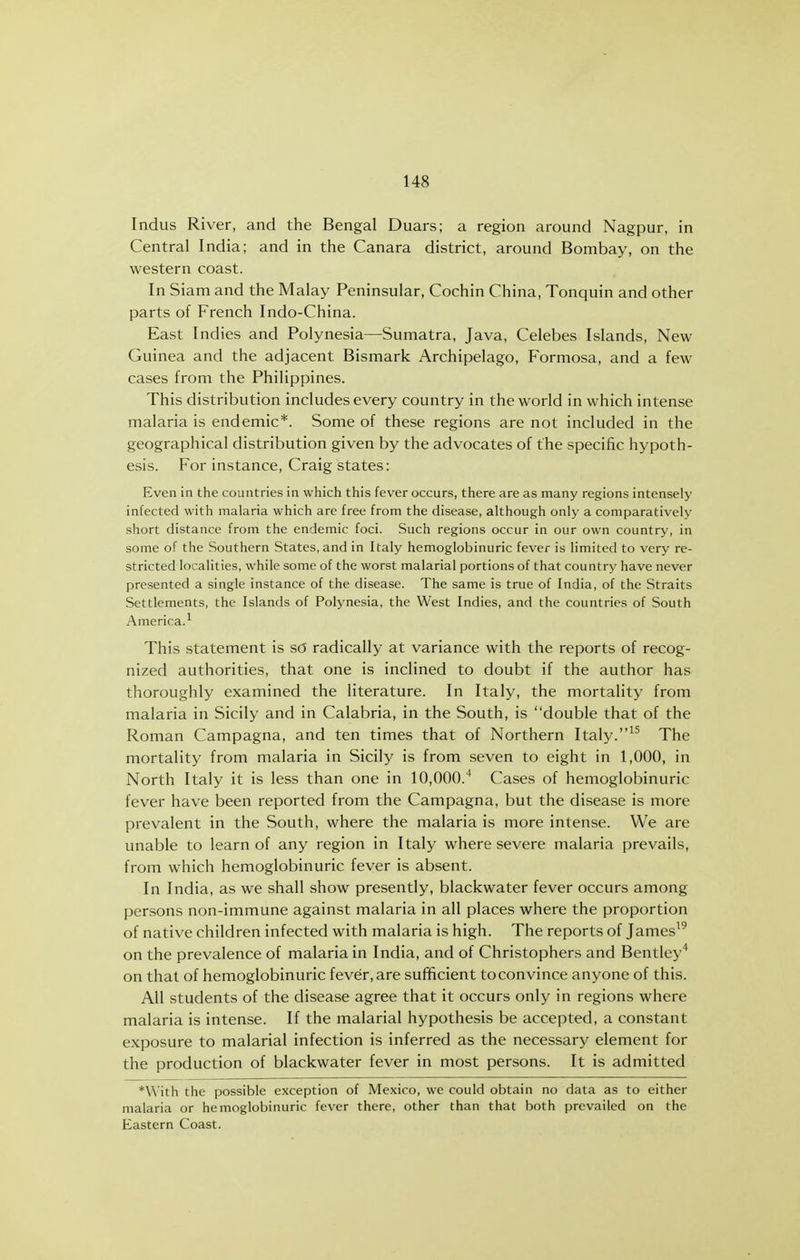 Indus River, and the Bengal Duars; a region around Nagpur, in Central India; and in the Canara district, around Bombay, on the western coast. In Siam and the Malay Peninsular, Cochin China, Tonquin and other parts of French Indo-China. East Indies and Polynesia—Sumatra, Java, Celebes Islands, New Guinea and the adjacent Bismark Archipelago, Formosa, and a few cases from the Philippines. This distribution includes every country in the world in which intense malaria is endemic*. Some of these regions are not included in the geographical distribution given by the advocates of the specific hypoth- esis. For instance, Craig states: Even in the countries in which this fever occurs, there are as many regions intensely infected with malaria which are free from the disease, although only a comparatively short distance from the endemic foci. Such regions occur in our own country, in some of the Southern States, and in Italy hemoglobinuric fever is limited to very re- stricted localities, while some of the worst malarial portions of that country have never presented a single instance of the disease. The same is true of India, of the Straits Settlements, the Islands of Polynesia, the West Indies, and the countries of South America.^ This statement is s6 radically at variance with the reports of recog- nized authorities, that one is inclined to doubt if the author has thoroughly examined the literature. In Italy, the mortality from malaria in Sicily and in Calabria, in the South, is double that of the Roman Campagna, and ten times that of Northern Italy.^^ The mortality from malaria in Sicily is from seven to eight in 1,000, in North Italy it is less than one in 10,000.* Cases of hemoglobinuric fever have been reported from the Campagna, but the disease is more prevalent in the South, where the malaria is more intense. We are unable to learn of any region in Italy where severe malaria prevails, from which hemoglobinuric fever is absent. In India, as we shall show presently, blackwater fever occurs among persons non-immune against malaria in all places where the proportion of native children infected with malaria is high. The reports of James^^ on the prevalence of malaria in India, and of Christophers and Bentley'' on that of hemoglobinuric fever, are sufficient to convince anyone of this. All students of the disease agree that it occurs only in regions where malaria is intense. If the malarial hypothesis be accepted, a constant exposure to malarial infection is inferred as the necessary element for the production of blackwater fever in most persons. It is admitted *\\'ith the possible exception of Mexico, we could obtain no data as to either malaria or hemoglobinuric fever there, other than that both prevailed on the Eastern Coast.