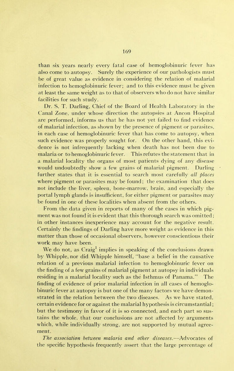 than six years nearly every fatal case of hemoglobinuric fever has also come to autopsy. Surely the experience of our pathologists must be of great value as evidence in considering the relation of malarial infection to hemoglobinuric fever; and to this evidence must be given at least the same weight as to that of observers who do not have similar facilities for such study. Dr. S. T. Darling, Chief of the Board of Health Laboratory in the Canal Zone, under whose direction the autopsies at Ancon Hospital are performed, informs us that he has not yet failed to find evidence of malarial infection, as shown by the presence of pigment or parasites, in each case of hemoglobinuric fever that has come to autopsy, when such evidence was properly sought for. On the other hand, this evi- dence is not infrequently lacking when death has not been due to malaria or to hemoglobinuric fever. This refutes the statement that in a malarial locality the organs of most patients dying of any disease would undoubtedly show a few grains of malarial pigment. Darling further states that it is essential to search most carefully all places where pigment or parasites may be found; the examination that does not include the liver, spleen, bone-marrow, brain, and especially the portal lymph glands is insufficient, for either pigment or parasites may be found in one of these localities when absent from the others. From the data given in reports of many of the cases in which pig- ment was not found it is evident that this thorough search was omitted; in other instances inexperience may account for the negative result. Certainly the findings of Darling have more weight as evidence in this matter than those of occasional observers, however conscientious their work may have been. We do not, as Craig^ implies in speaking of the conclusions drawn by Whipple, nor did Whipple himself, base a belief in the causative relation of a previous malarial infection to hemoglobinuric fever on the finding of a few grains of malarial pigment at autopsy in individuals residing in a malarial locality such as the Isthmus of Panama. The finding of evidence of prior malarial infection in all cases of hemoglo- binuric fever at autopsy is but one of the many factors we have demon- strated in the relation between the two diseases. As we have stated, certain evidence for or against the malarial hypothesis is circumstantial; but the testimony in favor of it is so connected, and each part so sus- tains the whole, that our conclusions are not affected by arguments which, while individually strong, are not supported by mutual agree- ment. The association between malaria and other diseases.—Advocates of the specific hypothesis frequentlj- assert that the large percentage of