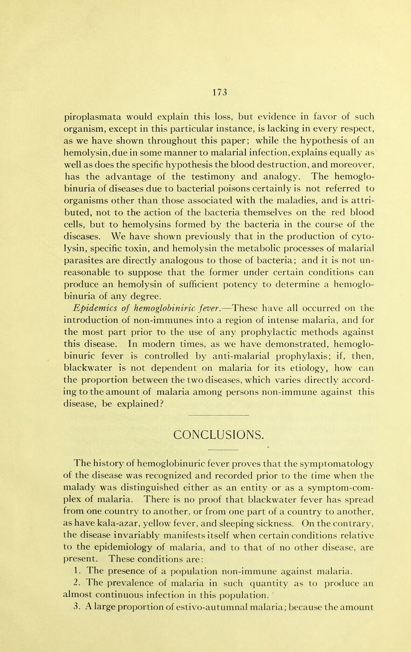 piroplasmata would explain this loss, but evidence in favor of such organism, except in this particular instance, is lacking in every respect, as we have shown throughout this paper; while the hypothesis of an hemolysin,due in some manner to malarial infection,explains equally as well as does the specific hypothesis the blood destruction, and moreover, has the advantage of the testimony and analogy. The hemoglo- binuria of diseases due to bacterial poisons certainly is not referred to organisms other than those associated with the maladies, and is attri- buted, not to the action of the bacteria themselves on the red blood cells, but to hemolysins formed by the bacteria in the course of the diseases. We have shown previously that in the production of cyto- lysin, specific toxin, and hemolysin the metabolic processes of malarial parasites are directly analogous to those of bacteria; and it is not un- reasonable to suppose that the former under certain conditions can produce an hemolysin of sufificient potency to determine a hemoglo- binuria of any degree. Epidemics of hemoglobiniric fever.—These have all occurred on the introduction of non-immunes into a region of intense malaria, and for the most part prior to the use of any prophylactic methods against this disease. In modern times, as we have demonstrated, hemoglo- binuric fever is controlled by anti-malarial prophylaxis; if, then, blackwater is not dependent on malaria for its etiology, how can the proportion between the two diseases, which varies directly accord- ing to the amount of malaria among persons non-immune against this disease, be explained? CONCLUSIONS. The history of hemoglobinuric fever proves that the symptomatology of the disease was recognized and recorded prior to the time when the malady was distinguished either as an entity or as a symptom-com- plex of malaria. There is no proof that blackwater fever has spread from one country to another, or from one part of a country to another, as have kala-azar, yellow fever, and sleeping sickness. On the contrary, the disease invariably manifests itself when certain conditions relative to the epidemiology of malaria, and to that of no other disease, are present. These conditions are: 1. The presence of a population non-immime against malaria. 2. The prevalence of malaria in such (juantity as to produce an almost continuous infection in this population. 3. A large proportion of estivo-autumnal malaria; because the amount