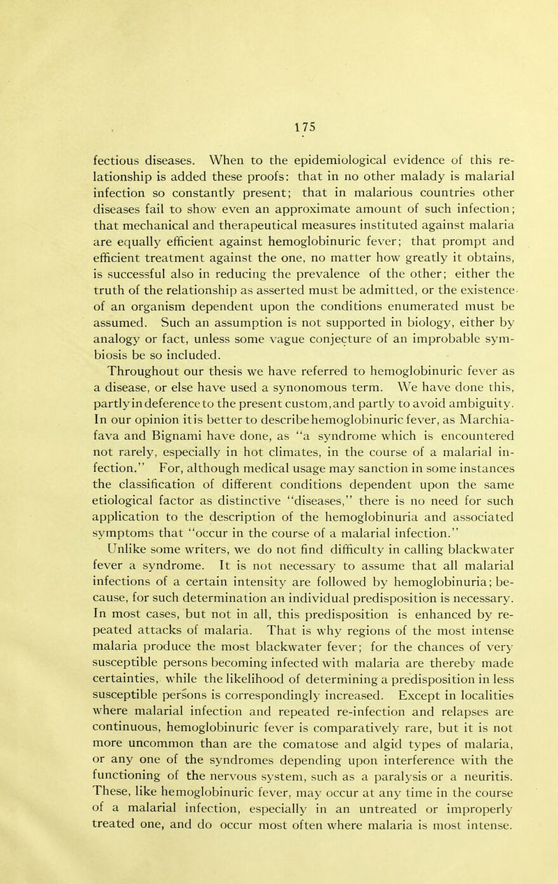 fectious diseases. When to the epidemiological evidence of this re- lationship is added these proofs: that in no other malady is malarial infection so constantly present; that in malarious countries other diseases fail to show even an approximate amount of such infection; that mechanical and therapeutical measures instituted against malaria are equally efficient against hemoglobinuric fever; that prompt and efficient treatment against the one, no matter how greatly it obtains, is successful also in reducing the prevalence of the other; either the truth of the relationship as asserted must be admitted, or the existence- of an organism dependent upon the conditions enumerated must be assumed. Such an assumption is not supported in biology, either by analogy or fact, unless some vague conjecture of an improbable sym- biosis be so included. Throughout our thesis we have referred to hemoglobinuric fever as a disease, or else have used a synonomous term. We have done this, partlyin deference to the present custom,and partly to avoid ambiguity. In our opinion it is better to describe hemoglobinuric fever, as Marchia- fava and Bignami have done, as a syndrome which is encountered not rarely, especially in hot climates, in the course of a malarial in- fection. For, although medical usage may sanction in some instances the classification of different conditions dependent upon the same etiological factor as distinctive diseases, there is no need for such application to the description of the hemoglobinuria and associated symptoms that occur in the course of a malarial infection. Unlike some writers, we do not find difficulty in calling blackwater fever a syndrome. It is not necessary to assume that all malarial infections of a certain intensity are followed by hemoglobinuria; be- cause, for such determination an individual predisposition is necessary. In most cases, but not in all, this predisposition is enhanced by re- peated attacks of malaria. That is why regions of the most intense malaria produce the most blackwater fever; for the chances of very susceptible persons becoming infected with malaria are thereby made certainties, while the likelihood of determining a predisposition in less susceptible persons is correspondingly increased. Except in localities where malarial infection and repeated re-infection and relapses are continuous, hemoglobinuric fever is comparatively rare, but it is not more uncommon than are the comatose and algid types of malaria, or any one of the syndromes depending upon interference with the functioning of the nervous system, such as a paralysis or a neuritis. These, like hemoglobinuric fever, may occur at any time in the course of a malarial infection, especially in an untreated or improperly treated one, and do occur most often where malaria is most intense.