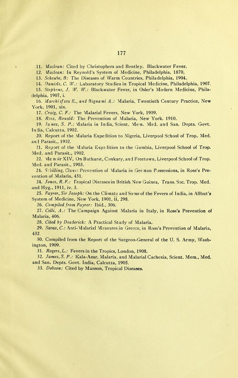 11. Maclean: Cited by Christophers and Bentley. Blackwater Fever. 12. Maclean: In Reynold's System of Medicine, Philadelphia, 1870, 13. Scheube, B: The Diseases of Warm Countries, Philadelphia, 1904. 14. Daniels, C. W.: Laboratory Studies in Tropical Medicine, Philadelphia, 1907. 15. Stephens, J. W. W.: Blackwater Fever, in Osier's Modern Medicine, Phila- delphia, 1907, i. 16. Marchi%fiva E., and Bignami A.: Malaria, Twentieth Century Practice, New York, 1901, xix. 17. Craig, C. F.: The Malarial Fevers, New York, 1909. 18. Ross, Ronald: The Prevention of Malaria, New York. 1910. 19. fanes, S. P.: Malaria in India, Scient. Meni. Med. and San. Depts. Govt. India, Calcutta, 1902. 20. Report of the Malaria Expedition to Nigeria, Liverpool School of Trop. Med. and Parasit., 1902. 21. Report of the Malaria Expedition to the Gambia, Liverpool School of Trop. Med. and Parasit., 1902. 22. Menjir KIV, On Bithurst, Conkary, and Freetown, Liverpool School of Trop. Med. and Parasit., 1903. 24. Sztilling, Clam: Prevention of Malaria in German Possessions, in Ross's Pre- vention of Malaria, 451. 24. Jones, R. P.: Tropical Diseases in British Mew Guinea, Trans. Soc. Trop. Med. and Hyg., 1911, iv. 3. 25. Fayrer, Sir Joseph: On the Climate and Some of the Fevers of India, in Allbut's System of Medicine, New York, 1901, ii, 298. 26. Compiled from Fayrer: Ibid., 306. 27. Celli, A.: The Campaign Against Malaria in Italy, in Ross's Prevention of Malaria, 406. 28. Cited by Deaierick: A Practical Study of Malaria. 29. Savas, C: Anti-Malarial Measures in Greece, in Ross's Prevention of Malaria, 432. 30. Compiled from the Report of the Surgeon-General of the U. S. Army, Wash- ington, 1909. 31. Rogers,L.: Fevers in the Tropics, London, 1908. 32. James, S. P.: Kala-Azar, Malaria, and Malarial Cachexia, Scient. Mem., Med. and San. Depts. Govt. India, Calcutta, 1905. 33. Dohson: Cited by Manson, Tropical Diseases.