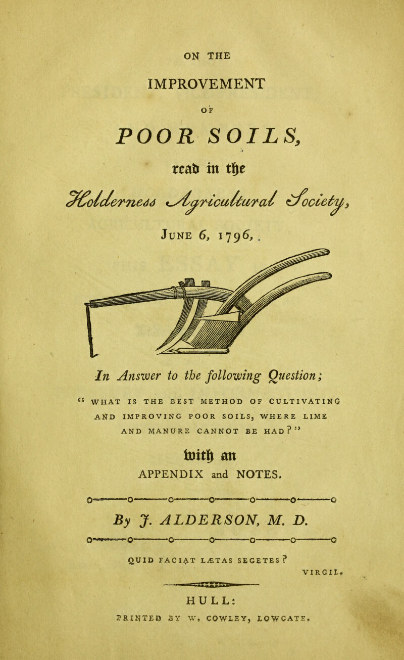 ON THE IMPROVEMENT OF POOR SOILS, reati in tfje June 6, 1796,. In Answer to the following Question;  WHAT IS THE BEST METHOD OF CULTIVATING AND IMPROVING POOR SOILS, WHERE LIME AND MANURE CANNOT BE HAD? toitf) an APPENDIX and NOTES. By J. ALDERSON, M. D. QUID F AC I AT LiETAS SEGETES? VIRGIL* HULL: PRINTED 3Y W, COWLEY, LQWCATE,