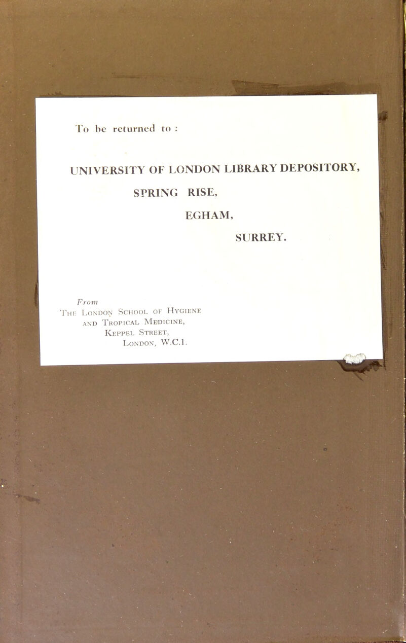 To be returned to : UNIVERSITY OF LONDON LIBRARY DEPOSITORY, SPRING RISE, EGHAM, SURREY. From The London School of Hygiene and Tropical Medicine, Keppel Street, London, W.C.I.