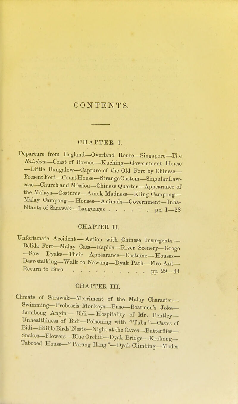 CONTENTS. CHAPTEK I. Departure from England—Overland Eoute—Singapore—The Bainiow—Coast of Borneo—Kuching—Government House —Little Bungalow—Capture of the Old Fort by Chinese- Present Fort—Court House—Strange Custom—Singular Law- case—Church and Mission—Chinese Quarter—Appearance of the Malays—Costume—Amok Madness—Kling Campong— Malay Campong — Houses—Animals—Government—Inha- bitants of Sarawak—Languages pp. 1 28 CHAPTER II. Unfortunate Accident — Action with Chinese Insurgents — Belida Fort—Malay Cats—Rapids—Eiver Scenery—Grogo —Sow Dyaks—Their Appearance—Costume—Houses— Deer-stalking—Walk to Nawang—Dyak Path—Fire Ant- Return to Buso pp> 29—44 CHAPTER III. Climate of Sarawak—Merriment of the Malay Character- Swimming—Proboscis Monkeys—Buso—Boatmen's Joke— Lumbong Angin — Bidi — Hospitality of Mr. Bentley— Unhealthiness of Bidi—Poisoning with  Tuba —Caves of Bidi-Edible Birds' Nests—Night at the Caves—Butterflies- Snakes—Flowers—Blue Orchid—Dyak Bridge—Krokong— Tabooed House- Parang Hang -Dyak Climbing-Modes