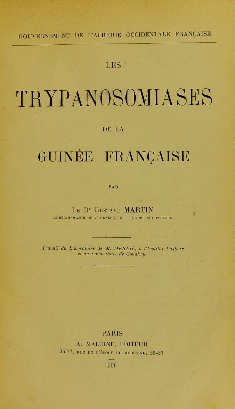 GOUVERNEMENT DE L'AFRIQUE OCCIDENTALE FRANÇAISE LES ' TRYPANOSOMIASES DE LA GUINÉE FRANÇAISE PAR Le Dr Gustave MARTIN MÉDECIN-MAJOR DE 2« CLASSE DES TROUPES COLONIALES Travail du Laboratoire de M. ME S NIL, à l'Institut Pasteur et du Laboratoire de Conakry. PARIS A. M A LOI NE, ÉDITEUR 25-27, rue de l'école de médecine, 25-27 1906